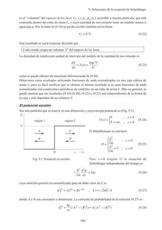 9. Soluciones de la ecuación de Schrödinger
106
es el “volumen” del espacio de las fases ( , , , , , )x y z p p px y z accesible a nuestra partícula, que está
contenida dentro del cubo de arista L, y cuya cantidad de movimiento tiene un módulo menor o
igual que p. Por lo tanto la (8.19) se puede escribir también en la forma
Vf h N= 3 (9.22)
Este resultado se suele expresar diciendo que
Cada estado ocupa un volumen h3 del espacio de las fases.
La densidad de estados por unidad de intervalo del módulo de la cantidad de movimiento es
dN
dp
f p
p V
h
= =( )
4 2
3
π
(8.23)
como se puede obtener de inmediato diferenciando la (9.20).
Obtuvimos estos resultados utilizando funciones de onda normalizadas en una caja cúbica de
arista L, pero es fácil verificar que se obtiene el mismo resultado si se usan funciones de onda
normalizadas con condiciones periódicas de contorno en un cubo de arista L. Más en general, se
puede mostrar que los resultados (9.18)-(9.20), (9.22) y (9.23) son independientes de la forma de
la caja y sólo dependen de su volumen V.
El potencial escalón
Sea una partícula que se mueve en una dimensión y cuya energía potencial es (Fig. 9.1):
V x
x
V x
( )
,
,
=
<
= >



0 0
0cte.
(9.24)
El Hamiltoniano es entonces
H
p
m
x
p
m
V x
=
<
+ >





2
2
2
0
2
0
,
,
(9.25)
Para x < 0 (región 1) la ecuación de
Schrödinger independiente del tiempo es
− =
h2 2
2m
d
dx
E
ψ
ψ (9.26)
cuya solución general (no normalizada) para un dado valor de E es
ψ E
ikx ikx
Ae Be( )1
= + −
, k mE= + 2 / h (9.27)
donde A y B son constantes a determinar. La corriente de probabilidad de la solución (9.27) es
J
k
m
A B v A BE
( )
(| | | | ) (| | | | )1 2 2 2 2
= − = −
h
(9.28)
Fig. 9.1. Potencial en escalón.
A
B
C
D
región 1 región 2
V
E
x0
 