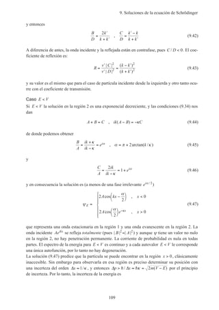 9. Soluciones de la ecuación de Schrödinger
109
y entonces
B
D
k
k k
C
D
k k
k k
=
′
+ ′
=
′ −
+ ′
2
, (9.42)
A diferencia de antes, la onda incidente y la reflejada están en contrafase, pues C D/ < 0. El coe-
ficiente de reflexión es:
R
v C
v D
k k
k k
=
′
′
=
− ′
+ ′
| |
| |
( )
( )
2
2
2
2 (9.43)
y su valor es el mismo que para el caso de partícula incidente desde la izquierda y otro tanto ocu-
rre con el coeficiente de transmisión.
Caso E V<
Si E V< la solución en la región 2 es una exponencial decreciente, y las condiciones (9.34) nos
dan
A B C ik A B C+ = − = −, ( ) κ (9.44)
de donde podemos obtener
B
A
ik
ik
e ki=
+
−
= = +
κ
κ
α π κα , arctan( / )2 (9.45)
y
C
A
ik
ik
ei
=
−
= +
2
1
κ
α
(9.46)
y en consecuencia la solución es (a menos de una fase irrelevante eiα / 2
)
ψ
α
α κ
E
x
A kx x
A e x
=
−



<




>







−
2
2
0
2
2
0
cos ,
cos ,
(9.47)
que representa una onda estacionaria en la región 1 y una onda evanescente en la región 2. La
onda incidente Aeikx
se refleja totalmente (pues | | | |B A2 2
= ) y aunque ψ tiene un valor no nulo
en la región 2, no hay penetración permanente. La corriente de probabilidad es nula en todas
partes. El espectro de la energía para E V< es continuo y a cada autovalor E V< le corresponde
una única autofunción, por lo tanto no hay degeneración.
La solución (9.47) predice que la partícula se puede encontrar en la región x > 0, clásicamente
inaccesible. Sin embargo para observarla en esa región es preciso determinar su posición con
una incerteza del orden ∆x ≈ 1/κ , y entonces ∆ ∆p x m V E> ≈ = −h h/ ( )κ 2 por el principio
de incerteza. Por lo tanto, la incerteza de la energía es
 
