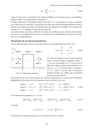 9. Soluciones de la ecuación de Schrödinger
110
∆
∆
E
p
m
V E= = −
2
2
(9.48)
Luego si observamos a la partícula en la región prohibida por la mecánica clásica, en realidad no
podemos saber si su energía total es menor que V.
El lector notará que los resultados cuánticos del caso E V> son análogos a los que se obtienen
en la Óptica para la reflexión y transmisión de ondas que inciden perpendicularmente sobre la
interfase que separa dos medios de diferente índice de refracción. En cambio, el resultado cuán-
tico para E V< es análogo a la reflexión total interna.
Las autofunciones que hemos obtenido al estudiar este problema no han sido aún normalizadas.
Si se desea se las puede normalizar como corresponde a las autofunciones del espectro continuo,
esto es con la delta de Dirac.
Penetración de una barrera de potencial
Sea una partícula que se mueve en una dimensión y cuya energía potencial es (Fig. 9.3):
V x
x
V x a
a x
( )
,
,
,
=
<
< <
<





0 0
0
0
(9.49)
Nos interesa estudiar el caso en que la partícula
llega a la barrera desde la izquierda (región 1,
x < 0) con una energía E V< . En ese caso la
Mecánica Clásica predice que la partícula se re-
fleja en x = 0 y no puede llegar a la región 3
( x a> ). Vamos a mostrar que la Mecánica
Cuántica predice en cambio que la partícula
puede atravesar la barrera.
De acuerdo con lo visto anteriormente, las soluciones generales de la ecuación de Schrödinger
independiente del tiempo en las tres regiones en que se divide el eje x son:
región
región
región
1 0 2
2 0 2
3 2
1
2
3
: , , /
: , , ( ) /
: , , /
( )
( )
( )
x Ae Be k mE
x a De Ce m V E
x a Fe Ge k mE
E
ikx ikx
E
x x
E
ikx ikx
< = + = +
< < = + = + −
> = + = +
−
−
−
ψ
ψ κ
ψ
κ κ
h
h
h
(9.50)
Las condiciones de empalme en x = 0 son
ψ ψE x E x
x x( ) ( )
( ) ( )1
0
2
0
[ ] = [ ]= =
, d
dx E x
d
dx E x
x xψ ψ( ) ( )
( ) ( )1
0
2
0
[ ] = [ ]= =
(9.51)
y nos dan
A B D C A B i
k
D C+ = + − = − −, ( )
κ
(9.52)
Si resolvemos el sistema (9.52) para A y B en términos de D y C resulta
Fig. 9.3. Barrera de potencial.
V
V(x)
x0 a
E
A
B
F
G
región 1 región 3región 2
 