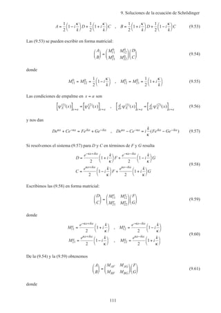 9. Soluciones de la ecuación de Schrödinger
111
A i
k
D i
k
C B i
k
D i
k
C= −



+ +



= +



+ −



1
2
1
1
2
1
1
2
1
1
2
1
κ κ κ κ
, (9.53)
Las (9.53) se pueden escribir en forma matricial:
A
B
M M
M M
D
C





 =












11
0
12
0
21
0
22
0
(9.54)
donde
M M i
k
M M i
k
11
0
22
0
12
0
21
01
2
1
1
2
1= = −



= = +



κ κ
, (9.55)
Las condiciones de empalme en x a= son
ψ ψE x a E x a
x x( ) ( )
( ) ( )1 2
[ ] = [ ]= =
, d
dx E x a
d
dx E x a
x xψ ψ( ) ( )
( ) ( )1 2
[ ] = [ ]= =
(9.56)
y nos dan
De Ce Fe Ge De Ce i
k
Fe Gea a ika ika a a ika ikaκ κ κ κ
κ
+ = + − = −− − − −, ( ) (9.57)
Si resolvemos el sistema (9.57) para D y C en términos de F y G resulta
D
e
i
k
F
e
i
k
G
C
e
i
k
F
e
i
k
G
a ika a ika
a ika a ika
= +



+ −



= −



+ +



− + − −
+ −
κ κ
κ κ
κ κ
κ κ
2
1
2
1
2
1
2
1
(9.58)
Escribimos las (9.58) en forma matricial:
D
C
M M
M M
F
G
a a
a a





 =












11 12
21 22
(9.59)
donde
M
e
i
k
M
e
i
k
M
e
i
k
M
e
i
k
a
a ika
a
a ika
a
a ika
a
a ika
11 12
21 22
2
1
2
1
2
1
2
1
= +



= −



= −



= +



− + − −
+ −
κ κ
κ κ
κ κ
κ κ
,
,
(9.60)
De la (9.54) y la (9.59) obtenemos
A
B
M M
M M
F
G
AF AG
BF BG





 =











 (9.61)
donde
 