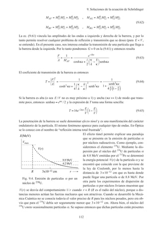 9. Soluciones de la ecuación de Schrödinger
112
M M M M M M M M M M
M M M M M M M M M M
AF
a a
AG
a a
BF
a a
BG
a a
= + = +
= + = +
11
0
11 12
0
21 11
0
12 12
0
22
21
0
11 22
0
21 21
0
12 22
0
22
,
,
(9.62)
La ec. (9.61) vincula las amplitudes de las ondas a izquierda y derecha de la barrera, y por lo
tanto permite resolver cualquier problema de reflexión y transmisión que se desee (para E V< ,
se entiende). En el presente caso, nos interesa estudiar la transmisión de una partícula que llega a
la barrera desde la izquierda. Por lo tanto pondremos G = 0 en la (9.61) y entonces resulta
F
A M
e
a
i
k
k
aAF
ika
= =
+ −



−
1
2
coshκ
κ
κ
κsenh
(9.63)
El coeficiente de transmisión de la barrera es entonces
T
F
A
a
k
k
a
a
E
V
E
V
= =
+ −



=
+
−( )
2
2
1
1
4
1
1
4 1
cosh κ
κ
κ
κ
κ2
2
2
senh
senh
(9.64)
Si la barrera es alta (o sea E V/ no es muy próximo a 1) y ancha (κa >> 1) de modo que trans-
mite poco, entonces senhκ κa e a≈ / 2 y la expresión de T toma una forma sencilla:
T e
E
V
E
V
a≈ −



−16 12κ (9.65)
La penetración de la barrera se suele denominar efecto túnel y es una manifestación del carácter
ondulatorio de la partícula. El mismo fenómeno aparece para cualquier tipo de ondas. En Óptica
se lo conoce con el nombre de “reflexión interna total frustrada”.
El efecto túnel permite explicar una paradoja
que se presenta en la emisión de partículas α
por núcleos radioactivos. Como ejemplo, con-
sideremos el elemento 238
U. Mediante la dis-
persión por el núcleo del 238
U de partículas α
de 8.8 MeV emitidas por el 212
Po se determinó
la energía potencial V r( ) de la partícula α y se
encontró que coincide con la que proviene de
la ley de Coulomb, por lo menos hasta la
distancia de 3 10 12× – cm que es hasta donde
puede llegar una partícula α de 8.8 MeV. Por
otra parte los experimentos de dispersión de
partículas α por núcleos livianos muestran que
V r( ) se desvía del comportamiento 1/ r cuando r R< (R es el radio del núcleo), porque a dis-
tancias menores actúan las fuerzas nucleares que son atractivas. Cuando se desarrolló la Mecá-
nica Cuántica no se conocía todavía el valor preciso de R para los núcleos pesados, pero era ob-
vio que para el 238
U debía ser seguramente menor que 3 10 12× – cm. Ahora bien, el núcleo del
238
U emite ocasionalmente partículas α. Se supuso entonces que dichas partículas están presentes
Fig. 9.4. Emisión de particulas por un
núcleo de 238U.
Vmax
V(r)
r3x10–12 cmR
E(MeV)
8.8 MeV
4.2 MeV
 