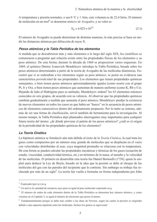 2. Naturaleza atómica de la materia y la electricidad
5
A temperatura y presión normales, o sea 0 ˚C y 1 Atm, este volumen es de 22.4 litros. El número
de moléculas en un mol4
se denomina número de Avogadro, y su valor es
N0
23
6 023 10= ×. (2.1)
El número de Avogadro se puede determinar de distintas maneras; la más precisa se basa en me-
dir las distancias atómicas por difracción de rayos X.
Pesos atómicos y la Tabla Periódica de los elementos
A medida que se descubrieron más y más elementos a lo largo del siglo XIX, los científicos se
comenzaron a preguntar qué relación existe entre las propiedades físicas de los elementos y su
peso atómico. De esta forma, durante la década de 1860 se propusieron varios esquemas. En
1869, el químico Dmitry Ivanovich Mendeleyev introdujo la Tabla Periódica, basada sobre los
pesos atómicos determinados a partir de la teoría de Avogadro de las moléculas diatómicas. En-
contró que si se ordenaban a los elementos según su peso atómico, se ponía en evidencia una
característica periodicidad de sus propiedades. Los elementos que tienen propiedades químicas
semejantes, o bien tienen pesos atómicos aproximadamente iguales (como ocurre con el grupo
Pt, Ir y Os), o bien tienen pesos atómicos que aumentan de manera uniforme (como K, Rb y Cs).
Dejando de lado el Hidrógeno pues es anómalo, Mendeleyev ordenó5
los 63 elementos entonces
conocidos en seis grupos, de acuerdo con su valencia. Al observar que las propiedades químicas
cambian gradualmente a medida que aumenta el peso atómico, Mendeleyev predijo la existencia
de nuevos elementos en todos los casos en que había un “hueco” en la secuencia de pesos atómi-
cos de elementos consecutivos dentro del ordenamiento propuesto. Por lo tanto su sistema, ade-
más de ser una forma de clasificación, sirvió también de herramienta para la investigación. Al
mismo tiempo, la Tabla Periódica dejó planteados interrogantes muy importantes para cualquier
futura teoría del átomo: ¿de dónde proviene el patrón de los pesos atómicos? ¿cuál es el origen
de la periodicidad de las propiedades químicas de los elementos?
La Teoría Cinética
La hipótesis atómica se fortaleció aún más debido al éxito de la Teoría Cinética, la cual trata los
gases como compuestos por un número muy grande de moléculas que se desplazan en el vacío
con velocidades distribuidas al azar, cuya magnitud promedio se relaciona con la temperatura.
De esta forma se pueden calcular las propiededes mecánicas y térmicas de los gases (ecuación de
estado, viscosidad, conductividad térmica, etc.) en términos de la masa, el tamaño y la velocidad
de las moléculas. El primero en desarrollar esta teoría fue Daniel Bernoulli (1738), quien la em-
pleó para deducir la Ley de Boyle, basado en la idea que la presión se debe al choque de las
moléculas del gas con las paredes del recipiente que lo contiene. Sin embargo su trabajo fue re-
chazado por más de un siglo6
. La teoría fue vuelta a formular en forma independiente por John
3
Expresado (por ej.) en g.
4
Un mol es la cantidad de sustancia cuyo peso es igual al peso molecular expresado en g.
5
El número de orden de cada elemento dentro de la Tabla Periódica se denomina hoy número atómico, y como
veremos en el Capítulo 3, es igual al número de electrones que posee el átomo.
6
Fundamentalmente porque se daba más crédito a las ideas de Newton, según las cuales la presión se originaba
debido a una supuesta repulsión entre las moléculas. Incluso los genios se equivocan!
 