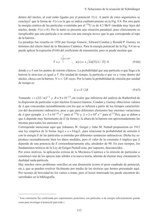 9. Soluciones de la ecuación de Schrödinger
113
dentro del núcleo, al cual están ligadas por el potencial V r( ). A partir de estos argumentos se
concluyó1
que la forma de V r( ) es la que se indica cualitativamente en la Fig. 9.4. Por otra parte
la energía cinética de las partículas α emitidas por el 238
U es de 4.2 MeV (medida muy lejos del
núcleo, donde V r( ) = 0). Por lo tanto se presenta una situación paradojal, pues clásicamente es
inexplicable que una partícula α se emita con una energía menor que la que corresponde al tope
de la barrera.
La paradoja fue resuelta en 1928 por George Gamow, Edward Condon y Ronald P. Gurney en
términos del efecto túnel de la Mecánica Cuántica. Para la energía potencial de la Fig. 9.4 no se
puede aplicar la expresión (9.64) del coeficiente de transmisión, pero se puede mostrar que
T e r m V r E
r dr
a
b
= = + −
− ∫2
2
κ
κ
( )
, ( ) [ ( ) ] / h (9.66)
donde a y b son los puntos de retorno clásicos. La probabilidad que una partícula α que llega a la
barrera la atraviese es igual a T. Por unidad de tiempo, la partícula α que va y viene dentro del
núcleo, choca con la barrera N v R≈ / 2 veces. Por lo tanto la probabilidad de emisión por unidad
de tiempo es
λ ≈ vT R/ 2 (9.67)
Tomando v E m= ( / ) /2 1 2 y R ≈ × −
9 10 13
cm (valor que infirieron del análisis de Rutherford de
la dispersión de partículas α por núcleos livianos) Gamow, Condon y Gurney obtuvieron valores
de λ que concuerdan razonablemente con los que se infieren a partir de los tiempos característi-
cos del decaimiento radioactivo, pese a que para diferentes elementos hay enormes variaciones
de λ (por ejemplo λ = × − −
5 10 18 1
s para el 238
U y λ = × −
2 106 1
s para el 212
Po), que se deben a
que λ depende muy fuertemente de E (la forma y la altura de la barrera son aproximadamente las
mismas para todos los emisores α).
Corresponde mencionar aquí que Johannes W. Geiger y John M. Nuttall propusieron en 1912
una ley empírica de la forma log logλ = +a b E, para relacionar la probabilidad de emisión λ
con la energía E de las partículas α emitidas por diferentes sustancias radioactivas. Dicha ley re-
produce razonablemente bien los datos medidos, pero el valor de la constante b implica que λ
depende de una potencia de E extraordinariamente alta, alrededor de 90. En esos tiempos, los
fundamentos teóricos de la Ley de Geiger-Nuttall eran, por supuesto, desconocidos.
Por estos motivos, la aplicación exitosa de la Mecánica Cuántica a la emisión de partículas a
constituyó uno de los apoyos más sólidos a la nueva teoría, además de ilustrar muy claramente la
dualidad onda-partícula.
Hay muchos otros problemas sencillos en una dimensión (como el pozo cuadrado de potencial,
etc.), que se pueden resolver fácilmente por medio de las técnicas que hemos presentado aquí.
Por razones de brevedad no los vamos a tratar, pero el lector interesado los puede encontrar de-
sarrollados en la bibliografía.
1
Esta conclusión fue confirmada por experimentos posteriores con partículas α de energía suficientemente grande
como para investigar el potencial para todo r.
 
