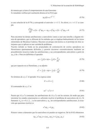 9. Soluciones de la ecuación de Schrödinger
115
de manera que ψ tiene el comportamiento de una Gaussiana.
Es inmediato verificar por sustitución directa en la (9.61) que
ψ ξ ξ
0
22
( ) /
= −
e (9.76)
es una solución de la (9.74) y corresponde al autovalor ε = 1 2/ . En efecto, si ε = 1 2/ se cum-
ple:
d
d
2
0
2
2
0 0
2
0
2
02 2 0
ψ
ξ
ε ξ ψ ψ ξ ψ ε ξ ψ+ − = − + + − =( ) ( ) (9.77)
Para encontrar las demás autofunciones y autovalores vamos a usar una sencilla y elegante téc-
nica de operadores, que es diferente de los métodos que se emplean habitualmente en los textos
elementales de Mecánica Cuántica. Hacemos así porque esta técnica es el prototipo de otras se-
mejantes que se aplican en una variedad de problemas.
Nuestro método se funda en las propiedades de conmutación de ciertos operadores no
Hermitianos oportunamente definidos, y permite encontrar sistemáticamente mediante un
procedimiento recursivo todas las autofunciones y sus correspondientes autovalores a partir de
ψ0 y de ε. Para eso definimos el operador
a i
d
d
= + = +1
2
1
2
( ) ( )ξ η ξ
ξ
(9.78)
que por supuesto no es Hermitiano, y su adjunto
a i
d
d
†
( ) ( )= − = −1
2
1
2
ξ η ξ
ξ
(9.79)
En términos de a y a†
el operador H se expresa como
H = +a a† 1
2 (9.80)
El conmutador de a y a†
es
aa a a† †− = 1 (9.81)
Puesto que H y a†
a conmutan, las autofunciones de H y a†
a son las mismas, de modo que para
encontrar los estados estacionarios es suficiente resolver el problema de autovalores de a†
a. Si
llamamos λn ( n = …0 1 2, , , ) a los autovalores y ψn las correspondientes autofunciones, la ecua-
ción que queremos resolver es
a a n n n
†
ψ λ ψ= (9.82)
Primero vamos a demostrar que los autovalores no pueden ser negativos. De la (9.82) obtenemos
( , ) ( , ) ( , )†
ψ ψ ψ ψ λ ψ ψn n n n n n na a a a= = (9.83)
 