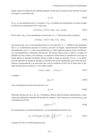 9. Soluciones de la ecuación de Schrödinger
116
donde usamos la definición de operador adjunto. Puesto que la norma de una función no puede
ser negativa, concluimos que
λn ≥ 0 (9.84)
Si ψk es una autofunción de a†
a, entonces a k
†
ψ es también una autofunción; en efecto usando
la relación de conmutación (9.81) vemos que:
( ) ( ) ( )† † † † †
a a a a a a ak k k kψ ψ λ ψ= + = +1 1 (9.85)
Por lo tanto a k
†
ψ es una autofunción con autovalor λk +1. Del mismo modo se obtiene
( ) ( ) ( )† †
a a a a a a ak k k kψ ψ λ ψ= − = −1 1 (9.86)
que muestra que a kψ es una autofunción de a†
a con autovalor λk −1. Debido a estas propieda-
des a†
y a se denominan operador de subida y operador de bajada, respectivamente. Operando
reiteradamente con a†
y a sobre una autofunción ψk dada, podemos generar nuevas autofuncio-
nes correspondientes a diferentes autovalores, del mismo modo como se suben o se bajan los
peldaños de una escalera. Sin embargo, la condición (9.84) limita la cantidad de veces que se
puede aplicar el operador de bajada, porque cuando se llega un autovalor 0 10≤ <λ , la aplica-
ción del operador de bajada no permite ya encontrar una nueva autofunción, pues sería una auto-
función correspondiente a un autovalor que viola la condición (9.84). Por lo tanto para el pel-
daño más bajo de la escalera ( n = 0) se debe cumplir
a a† ,ψ λ ψ λ0 0 0 00 1= ≤ < (9.97)
y también
aψ0 0= (9.88)
y por consiguiente el menor autovalor de a†
a es
λ0 0= (9.89)
Partiendo entonces de ψ0 y de λ0 0= podemos obtener todas las demás autofunciones y auto-
valores por aplicación reiterada del operador de subida a†
. Pero nosotros ya conocemos ψ0, que
está dado por la (9.76):
ψ ξ ξ
0
22
( ) /
= −
e (9.90)
Por consiguiente la n-ésima autofunción, y su correspondiente autovalor son
ψ ψ ξ ξ
ξ
ξ
n
n
n
a
d
d
e∝ = −






−( ) ( )† /( )0
1
2
22
, λn n= (9.91)
Usando la (9.74) y la (9.80) obtenemos que
 