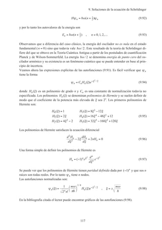 9. Soluciones de la ecuación de Schrödinger
117
H nn nψ ω ψ= +h ( )1
2 (9.92)
y por lo tanto los autovalores de la energía son
E nn = +hω( )1
2 , n = …0 1 2, , , (9.93)
Observamos que a diferencia del caso clásico, la energía del oscilador no es nula en el estado
fundamental (n = 0) sino que todavía vale hω / 2. Este resultado de la teoría de Schrödinger di-
fiere del que se obtuvo en la Teoría Cuántica Antigua a partir de los postulados de cuantificación
Planck y de Wilson-Sommerfeld. La energía hω / 2 se denomina energía de punto cero del os-
cilador armónico y su existencia es un fenómeno cuántico que se puede entender en base al prin-
cipio de incerteza.
Veamos ahora las expresiones explícitas de las autofunciones (9.91). Es fácil verificar que ψn
tiene la forma
ψ ξ ξ
n n nC H e= −
( ) /2
2
(9.94)
donde Hn( )ξ es un polinomio de grado n y Cn es una constante de normalización todavía no
especificada. Los polinomios Hn( )ξ se denominan polinomios de Hermite y se suelen definir de
modo que el coeficiente de la potencia más elevada de ξ sea 2n
. Los primeros polinomios de
Hermite son:
H H
H H
H H
0 3
3
1 4
4 2
2
2
5
5 3
1 8 12
2 16 48 12
4 2 32 160 120
( ) ( )
( ) ( )
( ) ( )
ξ ξ ξ ξ
ξ ξ ξ ξ ξ
ξ ξ ξ ξ ξ ξ
= = −
= = − +
= − = − +
(9.95)
Los polinomios de Hermite satisfacen la ecuación diferencial
d H
d
dH
d
nHn n
n
2
2 2 2 0
ξ
ξ
ξ
− + = (9.96)
Una forma simple de definir los polinomios de Hermite es
H e
d
d
en
n
n
n= − −
( )1
2 2
ξ ξ
ξ
(9.97)
Se puede ver que los polinomios de Hermite tienen paridad definida dada por ( )−1 n
y que sus n
raíces son todas reales. Por lo tanto ψn tiene n nodos.
Las autofunciones normalizadas son:
ψ ξ
ω
π
ξ ξ
n n n
n
m
H e( )
!
( )
/
/
= 



−1
2
1 4
22
h
, ξ
ω
= x
m
h
(9.98)
En la bibliografía citada el lector puede encontrar gráficos de las autofunciones (9.98).
 