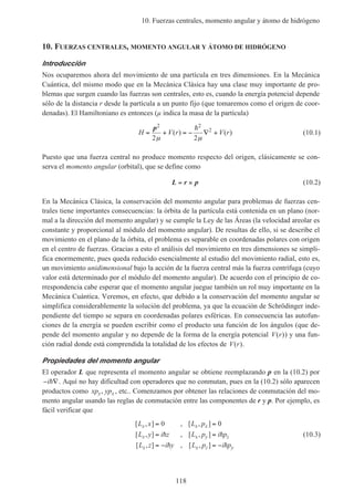 10. Fuerzas centrales, momento angular y átomo de hidrógeno
118
10. FUERZAS CENTRALES, MOMENTO ANGULAR Y ÁTOMO DE HIDRÓGENO
Introducción
Nos ocuparemos ahora del movimiento de una partícula en tres dimensiones. En la Mecánica
Cuántica, del mismo modo que en la Mecánica Clásica hay una clase muy importante de pro-
blemas que surgen cuando las fuerzas son centrales, esto es, cuando la energía potencial depende
sólo de la distancia r desde la partícula a un punto fijo (que tomaremos como el origen de coor-
denadas). El Hamiltoniano es entonces (µ indica la masa de la partícula)
H V r V r= + = − ∇ +
p2 2
2
2 2µ µ
( ) ( )
h
(10.1)
Puesto que una fuerza central no produce momento respecto del origen, clásicamente se con-
serva el momento angular (orbital), que se define como
L r p= × (10.2)
En la Mecánica Clásica, la conservación del momento angular para problemas de fuerzas cen-
trales tiene importantes consecuencias: la órbita de la partícula está contenida en un plano (nor-
mal a la dirección del momento angular) y se cumple la Ley de las Áreas (la velocidad areolar es
constante y proporcional al módulo del momento angular). De resultas de ello, si se describe el
movimiento en el plano de la órbita, el problema es separable en coordenadas polares con origen
en el centro de fuerzas. Gracias a esto el análisis del movimiento en tres dimensiones se simpli-
fica enormemente, pues queda reducido esencialmente al estudio del movimiento radial, esto es,
un movimiento unidimensional bajo la acción de la fuerza central más la fuerza centrífuga (cuyo
valor está determinado por el módulo del momento angular). De acuerdo con el principio de co-
rrespondencia cabe esperar que el momento angular juegue también un rol muy importante en la
Mecánica Cuántica. Veremos, en efecto, que debido a la conservación del momento angular se
simplifica considerablemente la solución del problema, ya que la ecuación de Schrödinger inde-
pendiente del tiempo se separa en coordenadas polares esféricas. En consecuencia las autofun-
ciones de la energía se pueden escribir como el producto una función de los ángulos (que de-
pende del momento angular y no depende de la forma de la energía potencial V r( )) y una fun-
ción radial donde está comprendida la totalidad de los efectos de V r( ).
Propiedades del momento angular
El operador L que representa el momento angular se obtiene reemplazando p en la (10.2) por
− ∇ih . Aquí no hay dificultad con operadores que no conmutan, pues en la (10.2) sólo aparecen
productos como xp ypy x, , etc.. Comenzamos por obtener las relaciones de conmutación del mo-
mento angular usando las reglas de conmutación entre las componentes de r y p. Por ejemplo, es
fácil verificar que
[ , ] , [ , ]
[ , ] , [ , ]
[ , ] , [ , ]
L x L p
L y i z L p i p
L z i y L p i p
x x x
x x y z
x x z y
= =
= =
= − = −
0 0
h h
h h
(10.3)
 