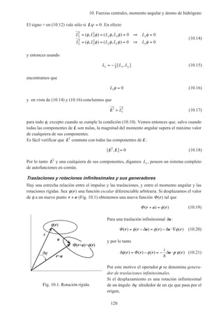 10. Fuerzas centrales, momento angular y átomo de hidrógeno
120
El signo = en (10.12) vale sólo si Lψ = 0. En efecto
L L L L L
L L L L L
x x x x x
y y y y y
2 2
2 2
0 0
0 0
= = = ⇒ =
= = = ⇒ =
( , ) ( , )
( , ) ( , )
φ φ φ φ φ
φ φ φ φ φ
(10.14)
y entonces usando
L L Lz
i
x y= − h [ , ] (10.15)
encontramos que
Lzφ = 0 (10.16)
y en vista de (10.14) y (10.16) concluimos que
L2 2
> Lz (10.17)
para todo φ, excepto cuando se cumple la condición (10.10). Vemos entonces que, salvo cuando
todas las componentes de L son nulas, la magnitud del momento angular supera el máximo valor
de cualquiera de sus componentes.
Es fácil verificar que L2
conmuta con todas las componentes de L:
[ , ]L L2
0= (10.18)
Por lo tanto L2
y una cualquiera de sus componentes, digamos Lz , poseen un sistema completo
de autofunciones en común.
Traslaciones y rotaciones infinitesimales y sus generadores
Hay una estrecha relación entre el impulso y las traslaciones, y entre el momento angular y las
rotaciones rígidas. Sea φ( )r una función escalar diferenciable arbitraria. Si desplazamos el valor
de φ a un nuevo punto r a+ (Fig. 10.1) obtenemos una nueva función Φ( )r tal que
Φ( ) ( )r a r+ = φ (10.19)
Para una traslación infinitesimal δa:
Φ( ) ( ) ( ) ( )r r a r a r= − = − ⋅∇φ δ φ δ φ (10.20)
y por lo tanto
δφ φ δ φ( ) ( ) ( ) ( )r r r a p r= − = − ⋅Φ
i
h
(10.21)
Por este motivo el operador p se denomina genera-
dor de traslaciones infinitesimales.
Si el desplazamiento es una rotación infinitesimal
de un ángulo δϕ alrededor de un eje que pasa por el
origen,
Fig. 10.1. Rotación rígida.
r
r+a
a
(r+a)= (r)
(r)
 