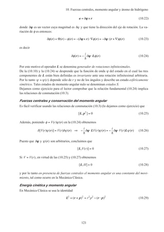 10. Fuerzas centrales, momento angular y átomo de hidrógeno
121
a r= ×δϕϕ (10.22)
donde δϕϕ es un vector cuya magnitud es δϕ y que tiene la dirección del eje de rotación. La va-
riación de φ es entonces:
δφ φ δ φ δ φ( ) ( ) ( ) ( ) ( ) ( ) ( )r r r r r r r= − = − × ⋅∇ = − ⋅ × ∇Φ ϕϕ ϕϕ (10.23)
es decir
δφ δ φ( ) ( )r L r= − ⋅
i
h
ϕϕ (10.24)
Por este motivo el operador L se denomina generador de rotaciones infinitesimales.
De la (10.10) y la (10.24) se desprende que la función de onda ψ del estado en el cual las tres
componentes de L están bien definidas es invariante ante una rotación infinitesimal arbitraria.
Por lo tanto ψ ψ= ( )r depende sólo de r y no de los ángulos y describe un estado esféricamente
simétrico. Tales estados de momento angular nulo se denominan estados S.
Dejamos como ejercicio para el lector comprobar que la relación fundamental (10.24) implica
las relaciones de conmutación (10.3).
Fuerzas centrales y conservación del momento angular
Es fácil verificar usando las relaciones de conmutación (10.3) (lo dejamos como ejercicio) que
[ , ]L p2
0= (10.25)
Además, poniendo φ ψ= V r( ) ( )r en la (10.24) obtenemos
δ ψ δψ δ ψ δ ψ[ ( ) ( )] ( ) ( ) ( ) ( ) ( ) ( )V r V r
i
V r
i
V rr r L r L r= ⇒ − ⋅ = − ⋅
h h
ϕϕ ϕϕ (10.26)
Puesto que δϕϕ y ψ( )r son arbitrarios, concluimos que
[ , ( )]L V r = 0 (10.27)
Si V V r= ( ), en virtud de las (10.25) y (10.27) obtenemos
[ , ]L H = 0 (10.28)
y por lo tanto en presencia de fuerzas centrales el momento angular es una constante del movi-
miento, tal como ocurre en la Mecánica Clásica.
Energía cinética y momento angular
En Mecánica Clásica se usa la identidad
L r p r p2 2 2 2 2
= × = − ⋅( ) ( )r p (10.29)
 