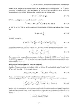 10. Fuerzas centrales, momento angular y átomo de hidrógeno
122
para expresar la energía cinética en términos de la componente radial del impulso y de L2
que es
constante del movimiento, y así el problema de fuerzas centrales se reduce a un problema
unidimensional equivalente. Aquí tenemos que proceder con cuidado, pues
( ) ( )r p r p× ≠ − ⋅2 2 2 2
r p (10.30)
debido a que r y p no conmutan. La expresión correcta es
L r p r p r r p p r p2 2 2
2= × ⋅ × = − ⋅ ⋅ + ⋅( ) ( ) ( )r p ih (10.31)
lo cual se verifica con un poco de paciencia desarrollando el producto ( ) ( )r p r p× ⋅ × . Puesto
que
r p⋅ = −i r
r
h
∂
∂
(10.32)
la (10.31) se escribe
L p2 2 2 2 2
2
2
2 2 2 2 2
2= + + = +





r r
r
r
r
r p
r
r
r
h h h
∂
∂
∂
∂
∂
∂
∂
∂
(10.33)
y como L conmuta con cualquier función de r, podemos escribir la energía cinética en la forma
T
r r r
r
r
≡ = −






p L2 2
2
2
2
2
2 2 2µ µ µ
∂
∂
∂
∂
h
(10.34)
Debemos recordar que para llegar a esta expresión hemos dividido la (10.33) por r2
; por lo tanto
la (10.34) no vale para r = 0, salvo en el caso especial de los estados de momento angular nulo,
para los cuales Lψ = 0.
Reducción del problema de fuerzas centrales
Cuando L2
es constante del movimiento existe un sistema de autofunciones ψ λE, ( )r de H y de
L2
con autovalores E y λh2
, respectivamente:
H EE E E Eψ ψ ψ λ ψλ λ λ λ, , , ,( ) ( ) , ( ) ( )r r L r r= =2 2h (10.35)
Aquí λ es un número puro, pues h tiene dimensiones de momento angular.
Usando la (10.34) la ecuación de Schrödinger independiente del tiempo se escribe en la forma
−





 + +





 =
h h2
2
2
2
2
2 2µ
∂
∂
∂
∂
λ
µ
ψ ψλ λ
r r
r
r r
V r EE E( ) ( ) ( ), ,r r (10.36)
Puesto que L2
conmuta con cualquier función de r, todas las soluciones de la (10.36) se pueden
obtener como combinaciones lineales de soluciones separables en coordenadas esféricas, de la
forma
ψ θ ϕλ λ λE ER r Y, ,( ) ( ) ( , )r = (10.37)
 