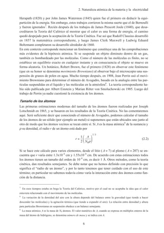 2. Naturaleza atómica de la materia y la electricidad
6
Herapath (1820) y por John James Waterston (1845) quien fue el primero en deducir la equi-
partición de la energía. Sin embargo, estos trabajos corrieron la misma suerte que el de Bernoulli
y fueron ignorados7
. Recién después de los trabajos de James Prescott Joule (1840), que desa-
creditaron la Teoría del Calórico al mostrar que el calor es una forma de energía, el camino
quedó despejado para la aceptación de la Teoría Cinética. Fue así que Rudolf Clausius desarrolló
en 1857 la matemática correspondiente, y luego James Clerk Maxwell y Ludwig Eduard
Boltzmann completaron su desarrollo alrededor de 1860.
En este contexto corresponde mencionar un fenómeno que constituye una de las comprobaciones
más evidentes de la hipótesis atómica. Si se suspende un objeto diminuto dentro de un gas,
también es bombardeado por las moléculas. Como el número de las moléculas es finito, no se
establece un equilibrio exacto en cualquier instante y en consecuencia el objeto se mueve en
forma aleatoria. Un botánico, Robert Brown, fue el primero (1828) en observar este fenómeno
(que en su honor se denomina movimiento Browniano) al observar bajo el microscopio una sus-
pensión de granos de polen en agua. Mucho tiempo después, en 1908, Jean Perrin usó el movi-
miento Browniano para determinar el número de Avogadro, basado en la analogía entre las par-
tículas suspendidas en el líquido y las moléculas en la atmósfera8
. La teoría correspondiente ha-
bía sido publicada por Albert Einstein y Marian Ritter von Smoluchowski en 1905. Luego del
trabajo de Perrin ya nadie cuestionó la existencia de los átomos.
Tamaño de los átomos
Las primeras estimaciones modernas del tamaño de los átomos fueron realizadas por Joseph
Lotschmidt en 1865, y se basaron en los resultados de la Teoría Cinética. No las comentaremos
aquí. Será suficiente decir que conociendo el número de Avogadro, podemos calcular el tamaño
de los átomos de un sólido (por ejemplo un metal) si suponemos que están ubicados uno junto al
otro de modo que los átomos vecinos se tocan entre sí. Si A es la masa atómica9
de la sustancia y
ρ su densidad, el radio r de un átomo está dado por
r
N
=






1
2 0
1 3
A
ρ
/
(2.2)
Si se hace este cálculo para varios elementos, desde el litio ( A = 7) al plomo ( A = 207) se en-
cuentra que r varía entre 1.3x10–8
cm y 1.55x10–8
cm. De acuerdo con estas estimaciones todos
los átomos tienen un tamaño del orden de 10–8
cm, es decir 1 Å. Otros métodos, como la teoría
cinética, dan resultados semejantes. Se debe notar que no hemos definido con precisión lo que
significa el “radio de un átomo”, y por lo tanto tenemos que tener cuidado con el uso de este
término; en particular no sabemos todavía cómo varía la interacción entre dos átomos como fun-
ción de la distancia.
7
En esos tiempos estaba en boga la Teoría del Calórico, motivo por el cual no se aceptaba la idea que el calor
estuviera relacionado con el movimiento de las moléculas.
8
La variación de la densidad del aire con la altura depende del balance entre la gravedad (que tiende a hacer
descender las moléculas) y la agitación térmica (que tiende a expandir el aire). La relación entre densidad y altura
para partículas Brownianas en suspensión obedece a un balance semejante.
9
La masa atómica A es la masa de N0 átomos. El valor numérico de A, cuando se expresa en múltiplos enteros de la
masa del átomo de hidrógeno, se denomina número de masa y se indica con A.
 