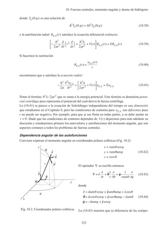 10. Fuerzas centrales, momento angular y átomo de hidrógeno
123
donde Yλ θ ϕ( , ) es una solución de
L2 2
Y Yλ λθ ϕ λ θ ϕ( , ) ( , )= h (10.38)
y la autofunción radial R rE, ( )λ satisface la ecuación diferencial ordinaria
− 



+ +





 =
h h2
2
2
2
2
2 2µ
λ
µ λ λ
r
d
dr
r
d
dr r
V r R r ER rE E( ) ( ) ( ), , (10.39)
Si hacemos la sustitución
R r
u r
rE
E
,
,
( )
( )
λ
λ
= (10.40)
encontramos que u satisface la ecuación radial:
− + +





 =
h h2 2
2
2
2
2 2µ
λ
µ
λ
λ λ
d u
dr r
V r u EuE
E E
,
, ,( ) (10.41)
Notar el término h2 2
2λ µ/ r que se suma a la energía potencial. Este término se denomina poten-
cial centrífugo pues representa el potencial del cual deriva la fuerza centrífuga.
La (10.41) se parece a la ecuación de Schrödinger independiente del tiempo en una dimensión
que estudiamos en el Capítulo 9, pero las condiciones de contorno para uE,λ son diferentes pues
r no puede ser negativo. Por ejemplo, para que ψ sea finita en todas partes, u se debe anular en
r = 0. Dado que las condiciones de contorno dependen de V r( ) dejaremos para más adelante su
discusión y estudiaremos primero los autovalores y autofunciones del momento angular, que son
aspectos comunes a todos los problemas de fuerzas centrales.
Dependencia angular de las autofunciones
Conviene expresar el momento angular en coordenadas polares esféricas (Fig. 10.2)
x r
y r
z r os
=
=
=
sen
sen sen
c
θ ϕ
θ ϕ
θ
cos
(10.42)
El operador ∇ se escribe entonces
∇ = + +ˆ ˆ ˆr
∂
∂
∂
∂θ θ
∂
∂ϕr r r
θθ ϕϕ
1 1
sen
(10.43)
donde
ˆ ˆ cos ˆ ˆcos
ˆ ˆ cos cos ˆ cos ˆ
ˆ ˆ ˆ cos
r x y
x y
x y
= + +
= + −
= − +
sen sen sen
sen sen
sen
θ ϕ θ ϕ θ
θ ϕ θ ϕ θ
ϕ ϕ
z
zθθ
ϕϕ
(10.44)
La (10.43) muestra que (a diferencia de las compo-Fig. 10.2. Coordenadas polares esféricas.
r
z
y
x
xˆ
zˆ
yˆ
ˆr
ˆ
ˆ
 