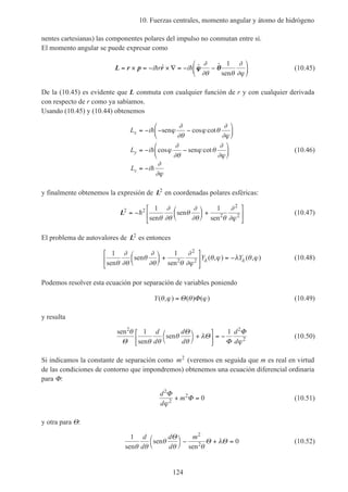 10. Fuerzas centrales, momento angular y átomo de hidrógeno
124
nentes cartesianas) las componentes polares del impulso no conmutan entre sí.
El momento angular se puede expresar como
L r p r= × = − × ∇ = − −





i r ih hˆ ˆ ˆϕϕ θθ
∂
∂θ θ
∂
∂ϕ
1
sen
(10.45)
De la (10.45) es evidente que L conmuta con cualquier función de r y con cualquier derivada
con respecto de r como ya sabíamos.
Usando (10.45) y (10.44) obtenemos
L i
L i
L i
x
y
z
= − − −






= − −






= −
h
h
h
sen
sen
ϕ
∂
∂θ
ϕ θ
∂
∂ϕ
ϕ
∂
∂θ
ϕ θ
∂
∂ϕ
∂
∂ϕ
cos cot
cos cot (10.46)
y finalmente obtenemos la expresión de L2
en coordenadas polares esféricas:
L2 2
2
2
1 1
= −





 +





h
sen
sen
sen2
θ
∂
∂θ
θ
∂
∂θ θ
∂
∂ϕ
(10.47)
El problema de autovalores de L2
es entonces
1 1 2
2
sen
sen
sen2
θ
∂
∂θ
θ
∂
∂θ θ
∂
∂ϕ
θ ϕ λ θ ϕλ λ





 +





 = −Y Y( , ) ( , ) (10.48)
Podemos resolver esta ecuación por separación de variables poniendo
Y( , ) ( ) ( )θ ϕ θ ϕ= Θ Φ (10.49)
y resulta
sen
sen
sen
2
θ
θ θ
θ
θ
λ
ϕΘ
Θ
Θ
Φ
Φ1 1 2
2
d
d
d
d
d
d




+



 = − (10.50)
Si indicamos la constante de separación como m2
(veremos en seguida que m es real en virtud
de las condiciones de contorno que impondremos) obtenemos una ecuación diferencial ordinaria
para Φ:
d
d
m
2
2
2
0
Φ
Φ
ϕ
+ = (10.51)
y otra para Θ:
1
0
2
sen
sen
sen2
θ θ
θ
θ θ
λ
d
d
d
d
mΘ
Θ Θ



− + = (10.52)
 