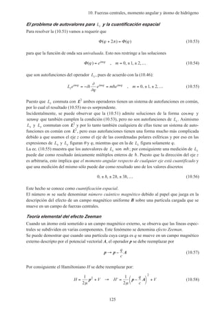 10. Fuerzas centrales, momento angular y átomo de hidrógeno
125
El problema de autovalores para Lz y la cuantificación espacial
Para resolver la (10.51) vamos a requerir que
Φ Φ( ) ( )ϕ π ϕ+ =2 (10.53)
para que la función de onda sea univaluada. Esto nos restringe a las soluciones
Φ( ) , , , ,ϕ ϕ= = ± ± …e mim 0 1 2 (10.54)
que son autofunciones del operador Lz , pues de acuerdo con la (10.46):
L e i e m e mz
im im imϕ ϕ ϕ∂
∂ϕ
= − = = ± ± …h h , , , ,0 1 2 (10.55)
Puesto que Lz conmuta con L2
ambos operadores tienen un sistema de autofunciones en común,
por lo cual el resultado (10.55) no es sorprendente.
Incidentalmente, se puede observar que la (10.51) admite soluciones de la forma cosmϕ y
senmϕ que también cumplen la condición (10.53), pero no son autofunciones de Lz . Asimismo
Lx y Ly conmutan con L2
y por lo tanto también cualquiera de ellas tiene un sistema de auto-
funciones en común con L2
, pero esas autofunciones tienen una forma mucho más complicada
debido a que usamos el eje z como el eje de las coordenadas polares esféricas y por eso en las
expresiones de Lx y Ly figuran θ y ϕ, mientras que en la de Lz figura solamente ϕ.
La ec. (10.55) muestra que los autovalores de Lz son mh; por consiguiente una medición de Lz
puede dar como resultado únicamente múltiplos enteros de h. Puesto que la dirección del eje z
es arbitraria, esto implica que el momento angular respecto de cualquier eje está cuantificado y
que una medición del mismo sólo puede dar como resultado uno de los valores discretos
0 2 3, , , ,± ± ± …h h h (10.56)
Este hecho se conoce como cuantificación espacial.
El número m se suele denominar número cuántico magnético debido al papel que juega en la
descripción del efecto de un campo magnético uniforme B sobre una partícula cargada que se
mueve en un campo de fuerzas centrales.
Teoría elemental del efecto Zeeman
Cuando un átomo está sometido a un campo magnético externo, se observa que las líneas espec-
trales se subdividen en varias componentes. Este fenómeno se denomina efecto Zeeman.
Se puede demostrar que cuando una partícula cuya carga es q se mueve en un campo magnético
externo descripto por el potencial vectorial A, el operador p se debe reemplazar por
p p A→ −
q
c
(10.57)
Por consiguiente el Hamiltoniano H se debe reemplazar por:
H V H
q
c
V= + → ′ = −



+
1
2
1
2
2
2
µ µ
p p A (10.58)
 