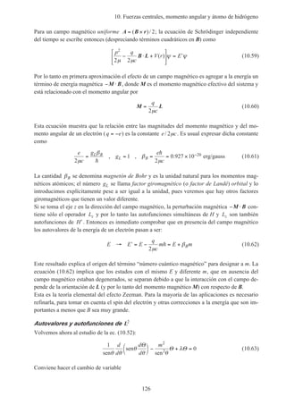10. Fuerzas centrales, momento angular y átomo de hidrógeno
126
Para un campo magnético uniforme A B r= ×( )/ 2; la ecuación de Schrödinger independiente
del tiempo se escribe entonces (despreciando términos cuadráticos en B) como
p q
c
V r E
2
2 2µ µ
ψ ψ− ⋅ +





 = ′B L ( ) (10.59)
Por lo tanto en primera aproximación el efecto de un campo magnético es agregar a la energía un
término de energía magnética − ⋅M B, donde M es el momento magnético efectivo del sistema y
está relacionado con el momento angular por
M L=
q
c2µ
(10.60)
Esta ecuación muestra que la relación entre las magnitudes del momento magnético y del mo-
mento angular de un electrón (q e= − ) es la constante e c/ 2µ . Es usual expresar dicha constante
como
e
c
g
g
e
c
L B
L B
2
1
2
0 927 10 20
µ
β
β
µ
= = = = × −
h
h
, , . erg/gauss (10.61)
La cantidad βB se denomina magnetón de Bohr y es la unidad natural para los momentos mag-
néticos atómicos; el número gL se llama factor giromagnético (o factor de Landé) orbital y lo
introducimos explícitamente pese a ser igual a la unidad, pues veremos que hay otros factores
giromagnéticos que tienen un valor diferente.
Si se toma el eje z en la dirección del campo magnético, la perturbación magnética − ⋅M B con-
tiene sólo el operador Lz y por lo tanto las autofunciones simultáneas de H y Lz son también
autofunciones de ′H . Entonces es inmediato comprobar que en presencia del campo magnético
los autovalores de la energía de un electrón pasan a ser:
E E E
q
c
m E mB→ ′ = − = +
2µ
βh (10.62)
Este resultado explica el origen del término “número cuántico magnético” para designar a m. La
ecuación (10.62) implica que los estados con el mismo E y diferente m, que en ausencia del
campo magnético estaban degenerados, se separan debido a que la interacción con el campo de-
pende de la orientación de L (y por lo tanto del momento magnético M) con respecto de B.
Esta es la teoría elemental del efecto Zeeman. Para la mayoría de las aplicaciones es necesario
refinarla, para tomar en cuenta el spin del electrón y otras correcciones a la energía que son im-
portantes a menos que B sea muy grande.
Autovalores y autofunciones de L2
Volvemos ahora al estudio de la ec. (10.52):
1
0
2
sen
sen
sen2
θ θ
θ
θ θ
λ
d
d
d
d
mΘ
Θ Θ



− + = (10.63)
Conviene hacer el cambio de variable
 