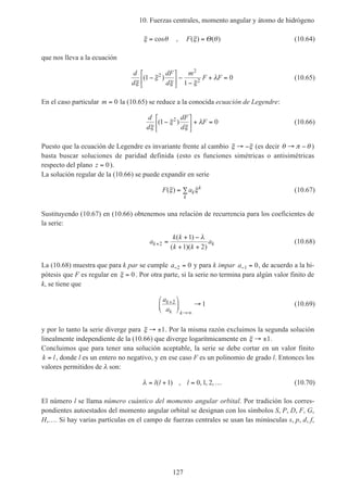 10. Fuerzas centrales, momento angular y átomo de hidrógeno
127
ξ θ= cos , F( ) ( )ξ θ= Θ (10.64)
que nos lleva a la ecuación
d
d
dF
d
m
F F
ξ
ξ
ξ ξ
λ( )1
1
02
2
2−





 −
−
+ = (10.65)
En el caso particular m = 0 la (10.65) se reduce a la conocida ecuación de Legendre:
d
d
dF
d
F
ξ
ξ
ξ
λ( )1 02
−





 + = (10.66)
Puesto que la ecuación de Legendre es invariante frente al cambio ξ ξ→ − (es decir θ π θ→ − )
basta buscar soluciones de paridad definida (esto es funciones simétricas o antisimétricas
respecto del plano z = 0).
La solución regular de la (10.66) se puede expandir en serie
F ak
k
k
( )ξ ξ= ∑ (10.67)
Sustituyendo (10.67) en (10.66) obtenemos una relación de recurrencia para los coeficientes de
la serie:
a
k k
k k
ak k+ =
+ −
+ +
2
1
1 2
( )
( )( )
λ
(10.68)
La (10.68) muestra que para k par se cumple a− =2 0 y para k impar a− =1 0, de acuerdo a la hi-
pótesis que F es regular en ξ = 0. Por otra parte, si la serie no termina para algún valor finito de
k, se tiene que
a
a
k
k k
+
→∞





 →2 1 (10.69)
y por lo tanto la serie diverge para ξ → ±1. Por la misma razón excluimos la segunda solución
linealmente independiente de la (10.66) que diverge logarítmicamente en ξ → ±1.
Concluimos que para tener una solución aceptable, la serie se debe cortar en un valor finito
k l= , donde l es un entero no negativo, y en ese caso F es un polinomio de grado l. Entonces los
valores permitidos de λ son:
λ = + = …l l l( ) , , , ,1 0 1 2 (10.70)
El número l se llama número cuántico del momento angular orbital. Por tradición los corres-
pondientes autoestados del momento angular orbital se designan con los símbolos S, P, D, F, G,
H,…. Si hay varias partículas en el campo de fuerzas centrales se usan las minúsculas s, p, d, f,
 