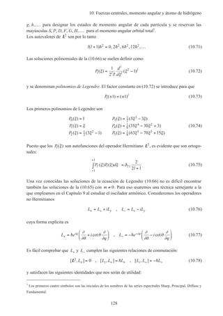 10. Fuerzas centrales, momento angular y átomo de hidrógeno
128
g, h,…. para designar los estados de momento angular de cada partícula y se reservan las
mayúsculas S, P, D, F, G, H,…. para el momento angular orbital total1
.
Los autovalores de L2
son por lo tanto
l l( ) , , , ,+ = …1 0 2 6 122 2 2 2h h h h (10.71)
Las soluciones polinomiales de la (10.66) se suelen definir como
P
l
d
d
l l
l
l
l
( )
!
( )ξ
ξ
ξ= −
1
2
12
(10.72)
y se denominan polinomios de Legendre. El factor constante en (10.72) se introduce para que
Pl
l
( ) ( )± = ±1 1 (10.73)
Los primeros polinomios de Legendre son
P P
P P
P P
0 3
1
2
3
1 4
1
8
4 2
2
1
2
2
5
1
8
5 3
1 5 3
35 30 3
3 1 63 70 15
( ) ( ) ( )
( ) ( ) ( )
( ) ( ) ( ) ( )
ξ ξ ξ ξ
ξ ξ ξ ξ ξ
ξ ξ ξ ξ ξ ξ
= = −
= = − +
= − = − +
(10.74)
Puesto que los Pl( )ξ son autofunciones del operador Hermitiano L2
, es evidente que son ortogo-
nales:
P P d
ll l l l′
−
+
′∫ =
+
( ) ( )ξ ξ ξ δ
1
1
2
2 1
(10.75)
Una vez conocidas las soluciones de la ecuación de Legendre (10.66) no es difícil encontrar
también las soluciones de la (10.65) con m ≠ 0. Para eso usaremos una técnica semejante a la
que empleamos en el Capítulo 9 al estudiar el oscilador armónico. Consideremos los operadores
no Hermitianos
L L iL L L iLx y x y+ −= + = −, (10.76)
cuya forma explícita es
L e i L e ii i
+ −
−= +





 = − −





h hϕ ϕ∂
∂θ
θ
∂
∂ϕ
∂
∂θ
θ
∂
∂ϕ
cot , cot (10.77)
Es fácil comprobar que L+ y L− cumplen las siguientes relaciones de conmutación:
[ , ] , [ , ] , [ , ]L2 0L L L L L L Lz z± + + − −= = = −h h (10.78)
y satisfacen las siguientes identidades que nos serán de utilidad:
1
Los primeros cuatro símbolos son las iniciales de los nombres de las series espectrales Sharp, Principal, Diffuse y
Fundamental.
 