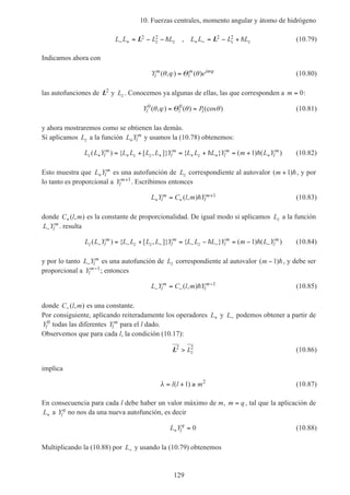 10. Fuerzas centrales, momento angular y átomo de hidrógeno
129
L L L L L L L Lz z z z− + + −= − − = − +L L2 2 2 2h h, (10.79)
Indicamos ahora con
Y el
m
l
m im
( , ) ( )θ ϕ θ ϕ
= Θ (10.80)
las autofunciones de L2
y Lz . Conocemos ya algunas de ellas, las que corresponden a m = 0:
Y Pl l l
0 0
( , ) ( ) (cos )θ ϕ θ θ= =Θ (10.81)
y ahora mostraremos como se obtienen las demás.
Si aplicamos Lz a la función L Yl
m
+ y usamos la (10.78) obtenemos:
L L Y L L L L Y L L L Y m L Yz l
m
z z l
m
z l
m
l
m
( ) { [ , ]} { } ( ) ( )+ + + + + += + = + = +h h1 (10.82)
Esto muestra que L Yl
m
+ es una autofunción de Lz correspondiente al autovalor ( )m +1 h, y por
lo tanto es proporcional a Yl
m+1
. Escribimos entonces
L Y C l m Yl
m
l
m
+ +
+= ( , )h 1 (10.83)
donde C l m+( , ) es la constante de proporcionalidad. De igual modo si aplicamos Lz a la función
L Yl
m
− . resulta
L L Y L L L L Y L L L Y m L Yz l
m
z z l
m
z l
m
l
m
( ) { [ , ]} { } ( ) ( )− − − − − −= + = − = −h h1 (10.84)
y por lo tanto L Yl
m
− es una autofunción de Lz correspondiente al autovalor ( )m −1 h, y debe ser
proporcional a Yl
m−1
; entonces
L Y C l m Yl
m
l
m
− −
−
= ( , )h 1
(10.85)
donde C l m−( , ) es una constante.
Por consiguiente, aplicando reiteradamente los operadores L+ y L− podemos obtener a partir de
Yl
0
todas las diferentes Yl
m
para el l dado.
Observemos que para cada l, la condición (10.17):
L2 2
> Lz (10.86)
implica
λ = + ≥l l m( )1 2
(10.87)
En consecuencia para cada l debe haber un valor máximo de m, m q= , tal que la aplicación de
L+ a Yl
q
no nos da una nueva autofunción, es decir
L Yl
q
+ = 0 (10.88)
Multiplicando la (10.88) por L− y usando la (10.79) obtenemos
 