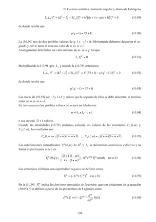 10. Fuerzas centrales, momento angular y átomo de hidrógeno
130
L L Y L L Y l l q q Yl
q
z z l
q
l
q
− + = − − = + − + =( ) [ ( ) ( )]L2 2 2
1 1 0h h (10.89)
de donde resulta que
q q l l( ) ( )+ = +1 1 (10.90)
La (10.90) nos da dos posibles valores de q: l y − +( )l 1 . Obviamente debemos descartar el se-
gundo y por lo tanto el máximo valor de m es m l= .
Análogamente debe haber un valor mínimo de m, m q= ′ tal que
L Yl
q
−
′
= 0 (10.91)
Multiplicando la (10.91) por L+ y usando la (10.79) obtenemos
L L Y L L Y l l q q Yl
q
z z l
q
l
q
+ −
′ ′ ′
= − + = + − ′ ′ − =( ) [ ( ) ( )]L2 2 2
1 1 0h h (10.92)
de donde resulta que
′ ′ − = +q q l l( ) ( )1 1 (10.93)
Las raíces de (10.93) son –l y l +1 y puesto que la segunda de ellas se debe descartar, el mínimo
valor de m es m l= − .
En consecuencia los posibles valores de m para un l dado son:
m l= ± ±0 1, , ,L (10.94)
o sea en total 2 1l + valores.
Usando las identidades (10.79) podemos calcular los valores de las constantes C l m+( , ) y
C l m−( , ), los resultados son:
C l m l m l m C l m l m l m+ −= − + + = + − +( , ) ( )( ) , ( , ) ( )( )1 1 (10.95)
Las autofunciones normalizadas Yl
m
( , )θ ϕ de L2
y Lz se denominan armónicos esféricos y su
forma explícita para m ≥ 0 es
Y
l l m
l m
e P ml
m m im
l
m
( , )
( )!
( )!
( ) (cos ) ( )θ ϕ
π
θϕ
=
+ −
+
− ≥
2 1
4
1 0 (10.96)
Los armónicos esféricos con superíndice negativo se definen como
Y Y ml
m m
l
m
= − <−
( ) ( ) ( )*
1 0 (10.97)
En la (10.96) Pl
m
indica las funciones asociadas de Legendre, que son soluciones de la ecuación
(10.65), y se definen a partir de los polinomios de Legendre como
P
d
d
Pl
m m
m
m l( ) ( ) ( )/
ξ ξ
ξ
ξ= −1 2
(10.98)
 