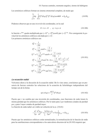 10. Fuerzas centrales, momento angular y átomo de hidrógeno
131
Los armónicos esféricos forman un sistema ortonormal completo, de modo que
d Y Y sen dl
m
l
m
ll mmϕ θ ϕ θ ϕ θ θ δ δ
ϕ
π
θ
π
=
′
′
=
′ ′∫ ∫ =
0
2
0
[ ( , )] ( , )* (10.99)
Podemos observar que en una inversión de coordenadas, en la cual
θ π θ ϕ ϕ π→ − → +, (10.100)
la función eimϕ
queda multiplicada por ( )−1 m
y Pl
m
(cos )θ por ( )− +
1 l m
. Por consiguiente la pa-
ridad de los armónicos esféricos está dada por ( )−1 l
.
Los primeros armónicos esféricos son
Y
Y
z
r
Y e
x iy
r
Y
z x y
r
Y e
x iy z
r
Y e
i
i
0
0
1
0
1
1
2
0 2
2 2 2
2
2
1
2
2
2
1
4
3
4
3
4
3
8
3
8
5
16
3 1
5
16
2
15
8
15
8
15
32
=
= =
= =
±
= − =
− −
= =
±
=
± ±
± ±
± ±
π
π
θ
π
π
θ
π
π
θ
π
π
θ θ
π
π
ϕ
ϕ
cos
sen
( cos )
cos sen
( )
m m
m m
22 2
2
2
15
32
i x iy
r
ϕ θ
π
sen
( )
=
±
(10.101)
La ecuación radial
Volvemos ahora a la discusión de la ecuación radial. De lo visto antes, concluimos que en pre-
sencia de fuerzas centrales las soluciones de la ecuación de Schrödinger independiente del
tiempo son de la forma
ψ θ ϕ θ ϕ( , , )
( )
( , )r
u r
r
Yl
m
= (10.102)
Puesto que r no cambia por una inversión de coordenadas, esas funciones de onda tienen la
misma paridad que los armónicos esféricos. Por lo tanto para l par tendremos estados de paridad
par y para l impar estados de paridad impar.
La función de onda radial u r( ) debe ser solución de la ec. (10.41):
− +
+
+





 =
h h2 2
2
2
2
2
1
2µ µ
λ
λ λ
d u
dr
l l
r
V r u EuE
E E
,
, ,
( )
( ) (10.103)
Puesto que los armónicos esféricos están normalizados, la normalización de la función de onda
para las autofunciones correspondientes a los autovalores discretos de la (10.103) requiere que
 