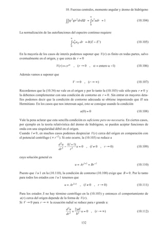 10. Fuerzas centrales, momento angular y átomo de hidrógeno
132
ψ ψ* *r drd u udr2
0
1Ω∫∫ = ∫ =
∞
(10.104)
La normalización de las autofunciones del espectro continuo requiere
u u dr E EE E
* ( )′
∞
∫ = − ′
0
δ (10.105)
En la mayoría de los casos de interés podemos suponer que V r( ) es finito en todas partes, salvo
eventualmente en el origen, y que cerca de r = 0
V r cr r( ) , ( , )≈ → = ≥ −α α0 1entero (10.106)
Además vamos a suponer que
V r→ → ∞0 , ( ) (10.107)
Recordemos que la (10.34) no vale en el origen y por lo tanto la (10.103) vale sólo para r ≠ 0 y
la debemos complementar con una condición de contorno en r = 0. Sin entrar en mayores deta-
lles podemos decir que la condición de contorno adecuada se obtiene imponiendo que H sea
Hermitiano. En los casos que nos interesan aquí, esto se consigue usando la condición
u( )0 0= (10.108)
Vale la pena aclarar que esta sencilla condición es suficiente pero no necesaria. En ciertos casos,
por ejemplo en la teoría relativística del átomo de hidrógeno, se pueden aceptar funciones de
onda con una singularidad débil en el origen.
Cuando l ≠ 0, en muchos casos podemos despreciar V r( ) cerca del origen en comparación con
el potencial centrífugo (∝ −
r 2
). Si esto ocurre, la (10.103) se reduce a
d u
dr
l l
r
u l r
2
2 2
1
0 0 0−
+
= ≠ →
( )
, ( , ) (10.109)
cuya solución general es
u Ar Brl l
= ++ −1
(10.110)
Puesto que l ≥ 1 en la (10.110), la condición de contorno (10.108) exige que B = 0. Por lo tanto
para todos los estados con l ≥ 1 tenemos que
u Ar l rl= ≠ →+1 0 0, ( , ) (10.111)
Para los estados S no hay término centrífugo en la (10.103) y entonces el comportamiento de
u r( ) cerca del origen depende de la forma de V r( ).
Si V → 0 para r → ∞ la ecuación radial se reduce para r grande a:
d u
dr
E
u r
2
2 2
2
0+ = → ∞
µ
h
, ( ) (10.112)
 