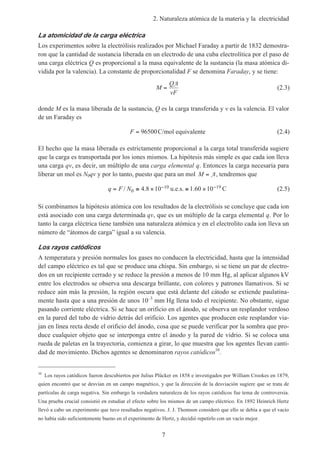 2. Naturaleza atómica de la materia y la electricidad
7
La atomicidad de la carga eléctrica
Los experimentos sobre la electrólisis realizados por Michael Faraday a partir de 1832 demostra-
ron que la cantidad de sustancia liberada en un electrodo de una cuba electrolítica por el paso de
una carga eléctrica Q es proporcional a la masa equivalente de la sustancia (la masa atómica di-
vidida por la valencia). La constante de proporcionalidad F se denomina Faraday, y se tiene:
M
Q
vF
=
A
(2.3)
donde M es la masa liberada de la sustancia, Q es la carga transferida y v es la valencia. El valor
de un Faraday es
F = 96500C/mol equivalente (2.4)
El hecho que la masa liberada es estrictamente proporcional a la carga total transferida sugiere
que la carga es transportada por los iones mismos. La hipótesis más simple es que cada ion lleva
una carga qv, es decir, un múltiplo de una carga elemental q. Entonces la carga necesaria para
liberar un mol es N0qv y por lo tanto, puesto que para un mol M = A, tendremos que
q F N= ≅ × ≅ ×− −/ . . C0
10 194 8 10 1 60 10u.e.s. (2.5)
Si combinamos la hipótesis atómica con los resultados de la electrólisis se concluye que cada ion
está asociado con una carga determinada qv, que es un múltiplo de la carga elemental q. Por lo
tanto la carga eléctrica tiene también una naturaleza atómica y en el electrolito cada ion lleva un
número de “átomos de carga” igual a su valencia.
Los rayos catódicos
A temperatura y presión normales los gases no conducen la electricidad, hasta que la intensidad
del campo eléctrico es tal que se produce una chispa. Sin embargo, si se tiene un par de electro-
dos en un recipiente cerrado y se reduce la presión a menos de 10 mm Hg, al aplicar algunos kV
entre los electrodos se observa una descarga brillante, con colores y patrones llamativos. Si se
reduce aún más la presión, la región oscura que está delante del cátodo se extiende paulatina-
mente hasta que a una presión de unos 10–3
mm Hg llena todo el recipiente. No obstante, sigue
pasando corriente eléctrica. Si se hace un orificio en el ánodo, se observa un resplandor verdoso
en la pared del tubo de vidrio detrás del orificio. Los agentes que producen este resplandor via-
jan en línea recta desde el orificio del ánodo, cosa que se puede verificar por la sombra que pro-
duce cualquier objeto que se interponga entre el ánodo y la pared de vidrio. Si se coloca una
rueda de paletas en la trayectoria, comienza a girar, lo que muestra que los agentes llevan canti-
dad de movimiento. Dichos agentes se denominaron rayos catódicos10
.
10
Los rayos catódicos fueron descubiertos por Julius Plücker en 1858 e investigados por William Crookes en 1879,
quien encontró que se desvían en un campo magnético, y que la dirección de la desviación sugiere que se trata de
partículas de carga negativa. Sin embargo la verdadera naturaleza de los rayos catódicos fue tema de controversia.
Una prueba crucial consistió en estudiar el efecto sobre los mismos de un campo eléctrico. En 1892 Heinrich Hertz
llevó a cabo un experimento que tuvo resultados negativos. J. J. Thomson consideró que ello se debía a que el vacío
no había sido suficientemente bueno en el experimento de Hertz, y decidió repetirlo con un vacío mejor.
 