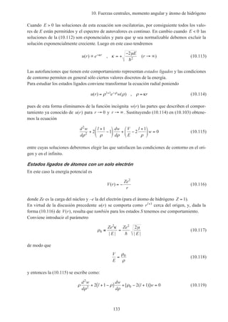 10. Fuerzas centrales, momento angular y átomo de hidrógeno
133
Cuando E > 0 las soluciones de esta ecuación son oscilatorias, por consiguiente todos los valo-
res de E están permitidos y el espectro de autovalores es continuo. En cambio cuando E < 0 las
soluciones de la (10.112) son exponenciales y para que ψ sea normalizable debemos excluir la
solución exponencialmente creciente. Luego en este caso tendremos
u r e
E
rr( ) , ( )∝ = +
−
→ ∞−κ κ
µ2
2h
(10.113)
Las autofunciones que tienen este comportamiento representan estados ligados y las condiciones
de contorno permiten en general sólo ciertos valores discretos de la energía.
Para estudiar los estados ligados conviene transformar la ecuación radial poniendo
u r e w rl( ) ( ) ,= =+ −ρ ρ ρ κρ1 (10.114)
pues de esta forma eliminamos de la función incógnita w r( ) las partes que describen el compor-
tamiento ya conocido de u r( ) para r → 0 y r → ∞. Sustituyendo (10.114) en (10.103) obtene-
mos la ecuación
d w
d
l dw
d
V
E
l
w
2
2 2
1
1 2
1
0
ρ ρ ρ ρ
+
+
−





 + −
+




 = (10.115)
entre cuyas soluciones deberemos elegir las que satisfacen las condiciones de contorno en el ori-
gen y en el infinito.
Estados ligados de átomos con un solo electrón
En este caso la energía potencial es
V r
Ze
r
( ) = −
2
(10.116)
donde Ze es la carga del núcleo y –e la del electrón (para el átomo de hidrógeno Z = 1).
En virtud de la discusión precedente u r( ) se comporta como rl+1
cerca del origen, y, dada la
forma (10.116) de V r( ), resulta que también para los estados S tenemos ese comportamiento.
Conviene introducir el parámetro
ρ
κ µ
0
2 2
2
≡ =
Ze
E
Ze
E| | | |h
(10.117)
de modo que
V
E
=
ρ
ρ
0
(10.118)
y entonces la (10.115) se escribe como:
ρ
ρ
ρ
ρ
ρ
d w
d
l
dw
d
l w
2
2 02 1 2 1 0+ + −( ) + − + =[ ( )] (10.119)
 