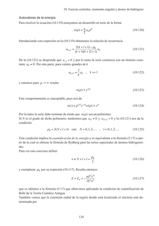 10. Fuerzas centrales, momento angular y átomo de hidrógeno
134
Autovalores de la energía
Para resolver la ecuación (10.119) ensayamos un desarrollo en serie de la forma
w ak
k
k
( )ρ ρ= ∑ (10.120)
Introduciendo esta expresión en la (10.119) obtenemos la relación de recurrencia
a
k l
k k l
ak k+ =
+ + −
+ + +
1
02 1
1 2 1
( )
( )( )
ρ
(10.121)
De la (10.121) se desprende que a− =1 0 y por lo tanto la serie comienza con un término cons-
tante a0 0≠ . Por otra parte, para valores grandes de k
a
k
a kk k+ ≈ >>1
2
1, (10.122)
y entonces para ρ → ∞ resulta
w e( )ρ ρ
∝ 2
(10.123)
Este comportamiento es inaceptable, pues nos da
u r e w el
( ) ( )≈ ∝+ −
ρ ρρ ρ1
(10.124)
Por lo tanto la serie debe terminar de modo que w( )ρ sea un polinomio.
Si N es el grado de dicho polinomio, tendremos que aN ≠ 0 y aN+ =1 0 y la (10.121) nos da la
condición
ρ0 2 1 0 1 2 0 1 2= + + = … = …( ) , , , , , , ,N l N lcon (10.125)
Esta condición implica la cuantificación de la energía y es equivalente a la fórmula (5.17) a par-
tir de la cual se obtiene la fórmula de Rydberg para las series espectrales de átomos hidrogenoi-
des.
Para ver esto conviene definir
n N l≡ + + =1
2
0ρ
(10.126)
y reemplazar ρ0 por su expresión (10.117). Resulta entonces
E E
Z e
n
n= = −
µ 2 4
2 2
2h
(10.127)
que es idéntica a la fórmula (5.17) que obtuvimos aplicando la condición de cuantificación de
Bohr de la Teoría Cuántica Antigua.
También vemos que la extensión radial de la región donde está localizado el electrón está de-
terminada por
 