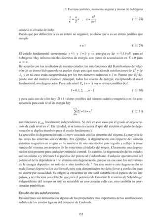 10. Fuerzas centrales, momento angular y átomo de hidrógeno
135
1 2
2κ µ
= =
n
Z
a a
e
,
h
(10.128)
donde a es el radio de Bohr.
Puesto que por definición N es un entero no negativo, es obvio que n es un entero positivo que
cumple
n ≥ 1 (10.129)
El estado fundamental corresponde n = 1 y l = 0 y su energía es de ≈ −13 6. eV para el
hidrógeno. Hay infinitos niveles discretos de energía, con punto de acumulación en E = 0 para
n → ∞.
De acuerdo con los resultados de nuestro estudio, las autofunciones del Hamiltoniano del elec-
trón de un átomo hidrogenoide se pueden elegir para que sean además autofunciones de L2
y de
Lz y en tal caso están caracterizadas por los tres números cuánticos n, l m. Puesto que En de-
pende sólo del número cuántico principal, todos los niveles de energía, exceptuando el nivel
fundamental, son degenerados. Para cada nivel En (n > 1) hay n valores posibles de l:
l n= … −0 1 2 1, , , , (10.130)
y para cada uno de ellos hay 2 1l + valores posibles del número cuántico magnético m. En con-
secuencia para cada nivel de energía hay
( )2 1
0
1
2
l n
l
n
+∑ =
=
−
(10.131)
autofunciones ψnlm linealmente independientes. Se dice en este caso que el grado de degenera-
ción de cada nivel es n2
. En realidad, si se toma en cuenta el spin del electrón el grado de dege-
neración se duplica (también para el estado fundamental).
La aparición de degeneración está siempre asociada con las simetrías del sistema. La mayoría de
las veces las simetrías son evidentes. Por ejemplo, la degeneración con respecto del número
cuántico magnético se origina en la ausencia de una orientación privilegiada y refleja la inva-
riancia del sistema con respecto de las rotaciones alrededor del origen. Claramente esta degene-
ración está presente para cualquier potencial central. En cambio, la degeneración de los estados
con un mismo n y diferente l es peculiar del potencial Coulombiano. Cualquier apartamiento del
potencial de la dependencia 1/ r elimina esta degeneración, porque en ese caso los autovalores
de la energía dependen no sólo de n sino también de l. Por este motivo esta degeneración se
suele llamar degeneración accidental, pero esta denominación no debe llevar a confusión pues
no ocurre por casualidad. Su origen se encuentra en una sutil simetría en el espacio de los im-
pulsos, y se relaciona con el hecho que para el potencial de Coulomb la ecuación de Schrödinger
independiente del tiempo no sólo es separable en coordenadas esféricas, sino también en coor-
denadas parabólicas.
Estudio de las autofunciones
Resumiremos sin demostración algunas de las propiedades más importantes de las autofunciones
radiales de los estados ligados del potencial de Coulomb.
 