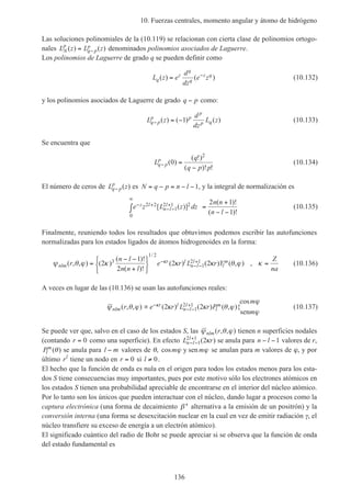 10. Fuerzas centrales, momento angular y átomo de hidrógeno
136
Las soluciones polinomiales de la (10.119) se relacionan con cierta clase de polinomios ortogo-
nales L z L zN
p
q p
p( ) ( )= − denominados polinomios asociados de Laguerre.
Los polinomios de Laguerre de grado q se pueden definir como
L z e
d
dz
e zq
z
q
q
z q
( ) ( )= −
(10.132)
y los polinomios asociados de Laguerre de grado q p− como:
L z
d
dz
L zq p
p p
p
p q− = −( ) ( ) ( )1 (10.133)
Se encuentra que
L
q
q p p
q p
p
− =
−
( )
( !)
( )! !
0
2
(10.134)
El número de ceros de L zq p
p
− ( ) es N q p n l= − = − −1, y la integral de normalización es
e z L z dz
n n
n l
z l
n l
l− +
− −
+
∞
∫ =
+
− −
2 2
1
2 1 2
0
2 1
1
[ ( )]
( )!
( )!
(10.135)
Finalmente, reuniendo todos los resultados que obtuvimos podemos escribir las autofunciones
normalizadas para los estados ligados de átomos hidrogenoides en la forma:
ψ θ ϕ κ κ κ θ ϕ κκ
nlm
r l
n l
l
l
mr
n l
n n l
e r L r Y
Z
na
( , , ) ( )
( )!
( )!
( ) ( ) ( , ) ,
/
=
− −
+






=−
− −
+2
1
2
2 23
1 2
1
2 1 (10.136)
A veces en lugar de las (10.136) se usan las autofunciones reales:
ψ θ ϕ κ κ θ ϕ
ϕ
ϕ
κ
nlm
r l
n l
l
l
mr e r L r P
m
m
( , , ) ( ) ( ) ( , ){
cos
∝ −
− −
+2 21
2 1
sen
(10.137)
Se puede ver que, salvo en el caso de los estados S, las ψ θ ϕnlm r( , , ) tienen n superficies nodales
(contando r = 0 como una superficie). En efecto L rn l
l
− −
+
1
2 1
2( )κ se anula para n l− −1 valores de r,
Pl
m
( )θ se anula para l m− valores de θ, cosm mϕ ϕy sen se anulan para m valores de ϕ, y por
último rl
tiene un nodo en r = 0 si l ≠ 0.
El hecho que la función de onda es nula en el origen para todos los estados menos para los esta-
dos S tiene consecuencias muy importantes, pues por este motivo sólo los electrones atómicos en
los estados S tienen una probabilidad apreciable de encontrarse en el interior del núcleo atómico.
Por lo tanto son los únicos que pueden interactuar con el núcleo, dando lugar a procesos como la
captura electrónica (una forma de decaimiento β+
alternativa a la emisión de un positrón) y la
conversión interna (una forma se desexcitación nuclear en la cual en vez de emitir radiación γ, el
núcleo transfiere su exceso de energía a un electrón atómico).
El significado cuántico del radio de Bohr se puede apreciar si se observa que la función de onda
del estado fundamental es
 