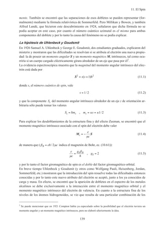 11. El Spin
139
mente. También se encontró que las separaciones de esos dobletes se pueden representar (for-
malmente) mediante la fórmula relativística de Sommerfeld. Pero Millikan y Bowen, y también
Alfred Landé, que hicieron este descubrimiento en 1924, señalaron que dicha fórmula no se
podía aceptar en este caso, por cuanto el número cuántico azimutal es el mismo para ambas
componentes del doblete y por lo tanto la causa del fenómeno no se podía explicar.
La hipótesis de Uhlenbeck y Goudsmit
En 1926 Samuel A. Uhlenbeck y George E. Goudsmit, dos estudiantes graduados, explicaron del
misterio y mostraron que las dificultades se resolvían si se atribuía al electrón una nueva propie-
dad: la de poseer un momento angular S y un momento magnético Ms intrínsecos, tal como ocu-
rriría si un cuerpo cargado eléctricamente girara alrededor de un eje que pasa por él2
.
La evidencia espectroscópica muestra que la magnitud del momento angular intrínseco del elec-
trón está dada por
S2 2
1= +s s( )h (11.1)
donde s, el número cuántico de spin, vale
s = 1 2/ (11.2)
y que la componente Sz del momento angular intrínseco alrededor de un eje z de orientación ar-
bitraria sólo puede tomar los valores
S m m sz s s= = ± = ±h , /1 2 (11.3)
Para explicar los desdoblamientos de la estructura fina y del efecto Zeeman, se encontró que el
momento magnético intrínseco asociado con el spin del electrón debe valer
M Ss
e
c
= −
µ
(11.4)
de manera que ( β µB e c= h/ 2 indica el magnetón de Bohr, ec. (10.61)):
e
c
g
gS B
S
µ
β
= =
h
, 2 (11.5)
y por lo tanto el factor giromagnético de spin es el doble del factor giromagnético orbital.
En breve tiempo Uhlenbeck y Goudsmit (y otros como Wolfgang Pauli, Heisenberg, Jordan,
Sommerfeld, etc.) mostraron que la introducción del spin resuelve todas las dificultades entonces
conocidas y por lo tanto este nuevo atributo del electrón se aceptó, junto a los ya conocidos de
carga y masa. En efecto, se encontró que la aparición de dobletes en el espectro de los metales
alcalinos se debe exclusivamente a la interacción entre el momento magnético orbital y el
momento magnético intrínseco del electrón de valencia. En cuanto a la estructura fina de los
niveles de los átomos hidrogenoides, se vio que resulta de una particular combinación de los
2
Se puede mencionar que en 1921 Compton había ya especulado sobre la posibilidad que el electrón tuviera un
momento angular y un momento magnético intrínsecos, pero no elaboró ulteriormente la idea.
 