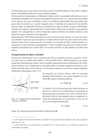 11. El Spin
140
la relatividad, que por una curiosa coincidencia dan un resultado idéntico al que obtuvo original-
mente Sommerfeld a partir de la Teoría Cuántica Antigua.
El spin quedó así incorporado a la Mecánica Cuántica como un postulado adicional, que es per-
fectamente compatible con los demás postulados de la teoría pero no es una consecuencia lógica
de los mismos, sino que se introduce en base a la evidencia experimental. Hay que aclarar aquí
que el spin del electrón no se puede imaginar como el resultado de la rotación de una distribu-
ción de cargas. Es imposible formular un modelo de ese tipo sin incurrir en graves dificultades.
Además, la evidencia experimental más reciente tiende a indicar que el electrón es una partícula
puntual3
. Por consiguiente no es lícito interpretar el spin en términos de modelos clásicos, como
esferas de carga en rotación o cosas parecidas.
Posteriormente (1928) Dirac desarrolló una teoría relativística del electrón, en la que no es pre-
ciso postular el spin sino que éste aparece en forma natural como una consecuencia de la inva-
riancia Lorentz de las ecuaciones que lo describen. La ecuación de Dirac también predice co-
rrectamente el valor del factor giromagnético4
. Estos resultados muestran que el spin está ínti-
mamente relacionado con la relatividad. Con la teoría de Dirac el spin adquirió una firme base
teórica.
El experimento de Stern y Gerlach
Si bien en su momento no se tuvo conciencia de ello, en realidad el momento magnético intrín-
seco del electrón ya había sido medido en 1922 por Otto Stern y Walter Gerlach, en un experi-
mento muy interesante que ilustra varios conceptos importantes para la interpretación de la Me-
cánica Cuántica. En el experimento se intentaba medir el momento magnético de átomos y mo-
léculas haciendo pasar un haz atómico (o molecular) colimado a través de un campo magnético
fuertemente inhomogéneo (Fig. 11.1).
De acuerdo con la física clásica, sobre un momento
magnético M sometido a un campo magnético no uni-
forme B se ejerce una fuerza dada por
F M B= ∇ ⋅( ) (11.6)
La fuerza (11.6) es la única que actúa sobre un átomo ya
que éste es neutro. En el experimento, las partículas se
hacían pasar por una región en la cual la variación de la
dirección de B era muy pequeña, pero su magnitud va-
riaba muy fuertemente con la posición. En ese caso la
(11.6) nos da (aproximadamente)
F = ∇M BB (11.7)
donde MB indica la proyección de M en la dirección de B.
3
La cota superior del tamaño del electrón que resulta de los experimentos de dispersión a muy altas energías es
menor que 10–16
cm.
4
Al orden más bajo en la constante de la estructura fina. El valor exacto de gs se calcula por medio de la
Electrodinámica Cuántica.
Fig. 11.1. Esquema del experimento
de Stern y Gerlach.
N
spin arribaS
spin abajo
 