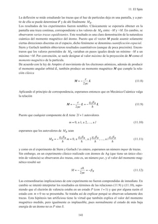 11. El Spin
141
La deflexión se mide estudiando las trazas que el haz de partículas deja en una pantalla, y a par-
tir de ella se puede determinar F y de ahí finalmente MB.
Los resultados de los experimentos fueron notables. Clásicamente se esperaría obtener en la
pantalla una traza continua, correspondiente a los valores de MB entre –M y +M. En cambio, se
observaron varias trazas equidistantes. Este resultado es una clara demostración de la naturaleza
cuántica del momento magnético del átomo. Puesto que el vector M puede asumir solamente
ciertas direcciones discretas en el espacio, dicho fenómeno se denomina cuantificación espacial.
Stern y Gerlach también obtuvieron resultados cuantitativos (aunque de poca precisión). Encon-
traron que los valores permitidos de MB variaban en pasos iguales desde un mínimo –M a un
máximo +M. Por convención, se suele designar al valor máximo de la proyección de M como el
momento magnético de la partícula.
De acuerdo con la ley de Ampère el movimiento de los electrones atómicos, además de producir
el momento angular orbital L, también produce un momento magnético M que cumple la rela-
ción clásica
M L= −
e
c2µ
(11.8)
Aplicando el principio de correspondencia, esperamos entonces que en Mecánica Cuántica valga
la relación
M L L= − = −
e
c
gL B
2µ
β
h
(11.9)
Puesto que cualquier componente de L tiene 2 1l + autovalores
m l= ± ± … ±0 1 2, , , , (11.10)
esperamos que los autovalores de MB sean
M
g
m
g g
l
g
B
L B L B L B L B
= − = ± ± … ±
β β β β
h h h h
0 2, , , , (11.11)
y como en el experimento de Stern y Gerlach l es entero, esperamos un número impar de trazas.
Sin embargo, en un experimento clásico realizado con átomos de Ag (que tiene un único elec-
trón de valencia) se observaron dos trazas, esto es, un número par, y el valor del momento mag-
nético resultó ser
M
e
c
B= − = −
h
2µ
β (11.12)
Las extraordinarias implicaciones de este experimento no fueron comprendidas de inmediato. En
cambio se intentó interpretar los resultados en términos de las relaciones (11.9) y (11.10), supo-
niendo que el electrón de valencia estaba en un estado P (con l = 1) y que por alguna razón el
estado con m = 0 no se presentaba. Se trataba así de explicar porqué se observan solamente dos
trazas. Esta hipótesis tan artificiosa tiene la virtud que también explica el valor del momento
magnético medido, pero igualmente es implausible, pues normalmente el estado de más baja
energía de un átomo no es P sino S.
 