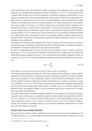 11. El Spin
142
Antes de proseguir conviene examinar la validez de algunos de los argumentos que usamos para
interpretar los resultados del experimento de Stern y Gerlach. La ec. (11.7) es puramente clásica
y podría caber la duda que no sea lícito aplicarla al momento magnético cuantificado. La res-
puesta a esta duda es que en todo experimento hay aspectos que se describen correctamente me-
diante las leyes clásicas, pues éstas son las leyes que gobiernan lo que experimentan nuestros
sentidos, por medio de los cuales (en última instancia y en forma indirecta) nos relacionamos
con lo que sucede en los átomos y los núcleos. Puesto que las partículas del haz empleado en el
experimento de Stern y Gerlach tienen masa grande, es correcto representarlas mediante paque-
tes que se dispersan muy lentamente y por lo tanto ese movimiento se puede describir mediante
las leyes clásicas. Ese es el motivo por el cual el electrón, que es en realidad el objeto de estudio
en el experimento, debe viajar junto al átomo. Si se intentara realizar el mismo experimento con
electrones libres, los efectos de interferencia cuántica destruirían el patrón de trazas y no se po-
dría obtener un resultado útil.
Volviendo a los resultados del experimento de Stern y Gerlach con átomos de Ag, las varias in-
terpretaciones que se intentaron al principio fueron harto insatisfactorias y solamente la hipótesis
de Uhlenbeck y Goudsmit permitió dar una explicación adecuada.
En efecto, si suponemos que el átomo de Ag está en un estado S (como es lógico), entonces,
puesto que l = 0, la (12.12) mide en realidad el valor máximo de la componente (en la dirección
de B) del momento magnético intrínseco. Pero a diferencia del momento magnético orbital, en
virtud de (11.3) y (11.4) el momento magnético intrínseco puede tener solamente dos proyeccio-
nes:
M
e
c
B = ±
h
2µ
(11.13)
Por lo tanto se explica tanto la aparición de dos trazas como su separación.
Esta interpretación quedó confirmada en 1927 con el experimento de Phipps y Taylor, quienes
emplearon la técnica de Stern y Gerlach para medir el momento magnético de átomos de hidró-
geno. Este experimento es muy significativo, pues la teoría del átomo de hidrógeno es bien co-
nocida y predice sin lugar a dudas que el estado fundamental es un estado S y entonces el único
valor posible de m es m = 0. Por lo tanto, en ausencia de otro momento magnético diferente del
que proviene del movimiento orbital del electrón, se tendría MB = 0 y el campo magnético no
afectaría al haz. Sin embargo Phipps y Taylor encontraron que el haz se separa en dos compo-
nentes desviadas simétricamente.
Se puede descartar que el momento magnético debido al cual se produce la división del haz pro-
venga del núcleo, puesto que un momento magnético nuclear tendría una magnitud del orden de
e cNh/ 2µ , donde µN es la masa del núcleo5
(del protón en el caso del hidrógeno). Pero el mo-
mento magnético nuclear es tres órdenes de magnitud menor que el que midieron Phipps y
Taylor. Por lo tanto es inevitable concluir que el momento magnético responsable de la sepa-
ración del haz reside en el electrón.
El spin como una variable dinámica
De acuerdo con lo anterior vamos a introducir el spin en la teoría, para lo cual agregamos a las
variables dinámicas x, y, z que describen la posición del electrón una cuarta variable de spin, que
5
La cantidad βN = eh/2µNc se denomina magnetón nuclear.
 