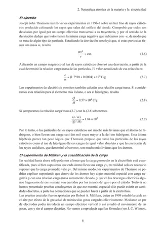 2. Naturaleza atómica de la materia y la electricidad
8
El electrón
Joseph John Thomson realizó varios experimentos en 1896-7 sobre un haz fino de rayos catódi-
cos producido colimando los rayos que salen del orificio del ánodo. Comprobó que todos son
desviados por igual por un campo eléctrico transversal a su trayectoria, y por el sentido de la
desviación dedujo que todos tienen la misma carga negativa que indicamos con –e, de modo que
se trata de algún tipo de partícula. Estudiando la desviación concluyó que, si estas partículas tie-
nen una masa m, resulta
mv
e
2
= cte. (2.6)
Aplicando un campo magnético al haz de rayos catódicos observó una desviación, a partir de la
cual determinó la relación carga/masa de las partículas. El valor actualizado de esa relación es:
e
m
= ± ×( . . )1 7598 0 0004 108 C/g (2.7)
Los experimentos de electrólisis permiten también calcular una relación carga/masa. Si conside-
ramos esta relación para el elemento más liviano, o sea el hidrógeno, resulta
Q
M
= ×9 57 104. C/g (2.8)
Si comparamos la relación carga/masa (2.7) con la (2.8) obtenemos
( / )
( / )
.
e m
Q M
= ×1 84 103
(2.9)
Por lo tanto, o las partículas de los rayos catódicos son mucho más livianas que el átomo de hi-
drógeno, o bien llevan una carga casi dos mil veces mayor a la del ion hidrógeno. Esta última
hipótesis parece tan poco lógica que Thomson propuso que tanto las partículas de los rayos
catódicos como el ion de hidrógeno llevan cargas de igual valor absoluto y que las partículas de
los rayos catódicos, que denominó electrones, son mucho más livianas que los átomos.
El experimento de Millikan y la cuantificación de la carga
En realidad hasta ahora sólo podemos afirmar que la carga promedio en la electrólisis está cuan-
tificada, pues si bien supusimos que cada átomo lleva una carga qv, en realidad solo es necesario
suponer que la carga promedio vale qv. Del mismo modo, los experimentos de Thomson se po-
drían explicar suponiendo que dentro de los átomos hay algún material especial con carga ne-
gativa y con una relación carga/masa sumamente elevada, y que en las descargas eléctricas algu-
nos fragmentos de ese material son emitidos por los átomos del gas o por el cátodo. Todavía no
hemos presentado pruebas concluyentes de que ese material especial sólo puede existir en canti-
dades discretas, a parte las deducciones que se pueden hacer a partir de la electrólisis.
Las pruebas cruciales fueron aportadas por Robert A. Millikan, quien en 1909 estudió la caída en
el aire por efecto de la gravedad de minúsculas gotas cargadas eléctricamente. Mediante un par
de electrodos podía introducir un campo eléctrico vertical y así estudió el movimiento de las
gotas, con y sin el campo eléctrico. No vamos a reproducir aquí las fórmulas (ver J. C. Wilmott,
 