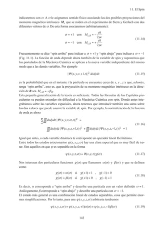 11. El Spin
143
indicaremos con σ. A σ le asignamos sentido físico asociando las dos posibles proyecciones del
momento magnético intrínseco Ms que se miden en el experimento de Stern y Gerlach con dos
diferentes valores de σ. De esta forma asociaremos (arbitrariamente):
σ
µ
σ
µ
= + = −
= − = +
1
2
1
2
con
con
M
e
c
M
e
c
s B
s B
,
,
h
h
(11.14)
Frecuentemente se dice “spin arriba” para indicar a σ = +1 y “spin abajo” para indicar a σ = −1
(Fig. 11.1). La función de onda depende ahora también de la variable de spin y suponemos que
los postulados de la Mecánica Cuántica se aplican a la nueva variable independiente del mismo
modo que a las demás variables. Por ejemplo
| ( , , , , ) |Ψ x y z t dxdydz+1 2
(11.15)
es la probabilidad que en el instante t la partícula se encuentre cerca de x, y , z y que, además,
tenga “spin arriba”, esto es, que la proyección de su momento magnético intrínseco en la direc-
ción de B sea Ms B B, = −β .
Esta pequeña generalización de la teoría es suficiente. Todas las fórmulas de los Capítulos pre-
cedentes se pueden extender sin dificultad a la Mecánica Cuántica con spin. Donde antes inte-
grábamos sobre las variables espaciales, ahora tenemos que introducir también una suma sobre
los dos valores que puede asumir la variable de spin. Por ejemplo, la normalización de la función
de onda es ahora
dxdydz x y z t
dxdydz x y z t dxdydz x y z t
| ( , , , , ) |
| ( , , , , ) | | ( , , , , ) |
Ψ
Ψ Ψ
σ
σ
2
2 21 1 1
∫∫∫ =
+∫∫∫ + −∫∫∫ =
∑
(11.16)
Igual que antes, a cada variable dinámica le corresponde un operador lineal Hermitiano.
Entre todos los estados estacionarios ψ σ( , , , )x y z hay una clase especial que es muy fácil de tra-
tar. Son aquellos en que ψ es separable en la forma
ψ σ ϑ χ σ( , , , ) ( , , ) ( )x y z x y z= (11.17)
Nos interesan dos particulares funciones χ σ( ) que llamamos α σ( ) y β σ( ) y que se definen
como
χ σ α σ χ χ
χ σ β σ χ χ
( ) ( ) ( ) , ( )
( ) ( ) ( ) , ( )
= + = − =
= + = − =
si
si
1 1 1 0
1 0 1 1
(11.18)
Es decir, α corresponde a “spin arriba” y describe una partícula con un valor definido σ = 1.
Análogamente β corresponde a “spin abajo” y describe una partícula con σ = −1.
El estado más general es una combinación lineal de estados separables, cosa que permite enor-
mes simplificaciones. Por lo tanto, para una ψ σ( , , , )x y z arbitraria tendremos
ψ σ ψ α σ ψ β σ( , , , ) ( , , , ) ( ) ( , , , ) ( )x y z x y z x y z= + + −1 1 (11.19)
 