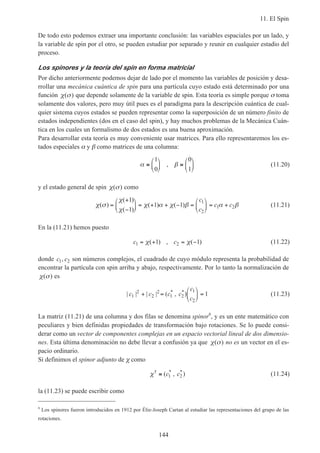 11. El Spin
144
De todo esto podemos extraer una importante conclusión: las variables espaciales por un lado, y
la variable de spin por el otro, se pueden estudiar por separado y reunir en cualquier estadio del
proceso.
Los spinores y la teoría del spin en forma matricial
Por dicho anteriormente podemos dejar de lado por el momento las variables de posición y desa-
rrollar una mecánica cuántica de spin para una partícula cuyo estado está determinado por una
función χ σ( ) que depende solamente de la variable de spin. Esta teoría es simple porque σ toma
solamente dos valores, pero muy útil pues es el paradigma para la descripción cuántica de cual-
quier sistema cuyos estados se pueden representar como la superposición de un número finito de
estados independientes (dos en el caso del spin), y hay muchos problemas de la Mecánica Cuán-
tica en los cuales un formalismo de dos estados es una buena aproximación.
Para desarrollar esta teoría es muy conveniente usar matrices. Para ello representaremos los es-
tados especiales α y β como matrices de una columna:
α β≡





 ≡






1
0
0
1
, (11.20)
y el estado general de spin χ σ( ) como
χ σ
χ
χ
χ α χ β α β( )
( )
( )
( ) ( )=
+
−





 = + + − =





 = +
1
1
1 1
1
2
1 2
c
c
c c (11.21)
En la (11.21) hemos puesto
c c1 21 1= + = −χ χ( ) , ( ) (11.22)
donde c c1 2, son números complejos, el cuadrado de cuyo módulo representa la probabilidad de
encontrar la partícula con spin arriba y abajo, respectivamente. Por lo tanto la normalización de
χ σ( ) es
| | | | ( , )* *
c c c c
c
c1
2
2
2
1 2
1
2
1+ =





 = (11.23)
La matriz (11.21) de una columna y dos filas se denomina spinor6
, y es un ente matemático con
peculiares y bien definidas propiedades de transformación bajo rotaciones. Se lo puede consi-
derar como un vector de componentes complejas en un espacio vectorial lineal de dos dimensio-
nes. Esta última denominación no debe llevar a confusión ya que χ σ( ) no es un vector en el es-
pacio ordinario.
Si definimos el spinor adjunto de χ como
χ† * *
( , )≡ c c1 2 (11.24)
la (11.23) se puede escribir como
6
Los spinores fueron introducidos en 1912 por Élie-Joseph Cartan al estudiar las representaciones del grupo de las
rotaciones.
 