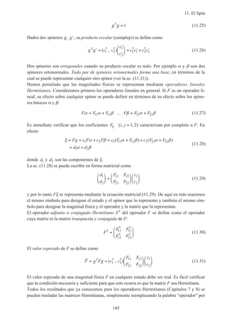 11. El Spin
145
χ χ†
= 1 (11.25)
Dados dos spinores χ, ′χ , su producto escalar (complejo) se define como
χ χ† * * * *
( , )′ =
′
′





 = ′ + ′c c
c
c
c c c c1 2
1
2
1 1 2 2 (11.26)
Dos spinores son ortogonales cuando su producto escalar es nulo. Por ejemplo α y β son dos
spinores ortonormales. Todo par de spinores ortonormales forma una base, en términos de la
cual se puede representar cualquier otro spinor (ver la ec. (11.21)).
Hemos postulado que las magnitudes físicas se representan mediante operadores lineales
Hermitianos. Consideremos primero los operadores lineales en general. Si F es un operador li-
neal, su efecto sobre cualquier spinor se puede definir en términos de su efecto sobre los spino-
res básicos α y β:
F F F F F Fα α β β α β= + = +11 12 21 22, (11.27)
Es inmediato verificar que los coeficientes F i jij ( , , )= 1 2 caracterizan por completo a F. En
efecto
ξ χ α β α β α β
α β
= = + = + + +
= +
F c F c F c F F c F F
d d
1 2 1 11 12 2 21 22
1 2
( ) ( )
(11.28)
donde d1 y d2 son las componentes de ξ.
La ec. (11.28) se puede escribir en forma matricial como
d
d
F F
F F
c
c
1
2
11 12
21 22
1
2





 =











 (11.29)
y por lo tanto Fξ se representa mediante la ecuación matricial (11.29). De aquí en más usaremos
el mismo símbolo para designar el estado y el spinor que lo representa y también el mismo sím-
bolo para designar la magnitud física y el operador y la matriz que la representan.
El operador adjunto o conjugado Hermitiano F†
del operador F se define como el operador
cuya matriz es la matriz transpuesta y conjugada de F:
F
F F
F F
†
* *
* *
=






11 21
12 22
(11.30)
El valor esperado de F se define como
F F c c
F F
F F
c
c
= =











χ χ† * *
( , )1 2
11 12
21 22
1
2
(11.31)
El valor esperado de una magnitud física F en cualquier estado debe ser real. Es fácil verificar
que la condición necesaria y suficiente para que esto ocurra es que la matriz F sea Hermitiana.
Todos los resultados que ya conocemos para los operadores Hermitianos (Capítulos 7 y 8) se
pueden trasladar las matrices Hermitianas, simplemente reemplazando la palabra “operador” por
 