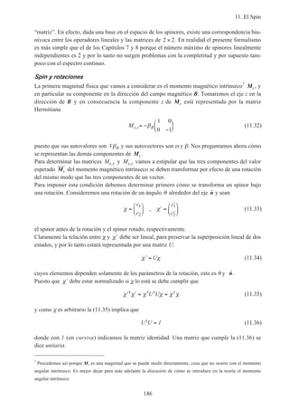 11. El Spin
146
“matriz”. En efecto, dada una base en el espacio de los spinores, existe una correspondencia biu-
nívoca entre los operadores lineales y las matrices de 2 2× . En realidad el presente formalismo
es más simple que el de los Capítulos 7 y 8 porque el número máximo de spinores linealmente
independientes es 2 y por lo tanto no surgen problemas con la completitud y por supuesto tam-
poco con el espectro continuo.
Spin y rotaciones
La primera magnitud física que vamos a considerar es el momento magnético intrínseco7
Ms , y
en particular su componente en la dirección del campo magnético B. Tomaremos el eje z en la
dirección de B y en consecuencia la componente z de Ms está representada por la matriz
Hermitiana
Ms z B, = −
−





β
1 0
0 1
(11.32)
puesto que sus autovalores son mβB y sus autovectores son α y β. Nos preguntamos ahora cómo
se representan las demás componentes de Ms .
Para determinar las matrices Ms x, y Ms y, vamos a estipular que las tres componentes del valor
esperado Ms del momento magnético intrínseco se deben transformar por efecto de una rotación
del mismo modo que las tres componentes de un vector.
Para imponer esta condición debemos determinar primero cómo se transforma un spinor bajo
una rotación. Consideremos una rotación de un ángulo θ alrededor del eje ˆn y sean
χ χ=





 ′ =
′
′






c
c
c
c
1
2
1
2
, (11.33)
el spinor antes de la rotación y el spinor rotado, respectivamente.
Claramente la relación entre χ y ′χ debe ser lineal, para preservar la superposición lineal de dos
estados, y por lo tanto estará representada por una matriz U:
′ =χ χU (11.34)
cuyos elementos dependen solamente de los parámetros de la rotación, esto es θ y ˆn.
Puesto que ′χ debe estar normalizado si χ lo está se debe cumplir que
′ ′ = =χ χ χ χ χ χ† † † †U U (11.35)
y como χ es arbitrario la (11.35) implica que
U U† = 1 (11.36)
donde con 1 (en cursiva) indicamos la matriz identidad. Una matriz que cumple la (11.36) se
dice unitaria.
7
Procedemos así porque Ms es una magnitud que se puede medir directamente, cosa que no ocurre con el momento
angular intrínseco. Es mejor dejar para más adelante la discusión de cómo se introduce en la teoría el momento
angular intrínseco.
 