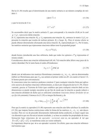 11. El Spin
147
De la (11.36) resulta que el determinante de una matriz unitaria es un número complejo de mó-
dulo 1:
| det |U 2
1= (11.36)
y que la inversa de U es
U U− =1 † (11.37)
Se acostumbra decir que la matriz unitaria U, que corresponde a la rotación (θ, ˆn) en la cual
χ χ→ ′, representa dicha rotación.
Si U1 representa una rotación R1, y U2 representa una rotación R2 , entonces la matriz U U2 1 re-
presenta la rotación que resulta de realizar primero R1 y luego R2 . Pero el mismo efecto se
puede obtener directamente efectuando una única rotación R3, representada por U3. Por lo tanto,
las matrices unitarias que representan rotaciones deben tener la propiedad grupal
U e U Ui
3 2 1= ϕ
(11.38)
donde hemos introducido una fase arbitraria, dado que todos los spinores eiϕ
χ representan el
mismo estado.
Consideremos ahora una rotación infinitesimal (dθ, ˆn). Tal rotación debe diferir muy poco de la
matriz identidad. Por lo tanto hasta el orden dθ tendremos:
U
i
dR = − ⋅1
2
θ ˆn σσ (11.39)
donde con σσ indicamos tres matrices Hermitianas constantes σx , σy, σz , aún no determinadas
(deben ser Hermitianas para que UR sea unitaria al primer orden en dθ ; en cuanto al factor 1/2,
lo hemos puesto por conveniencia).
Si conocemos estas tres matrices podemos construir U para cualquier rotación finita por aplica-
ción sucesiva de muchas rotaciones infinitesimales, es decir por integración de la (11.39). Efecti-
vamente, gracias al Teorema de Euler (que establece que para cualquier rotación dada en tres
dimensiones se puede siempre encontrar un eje fijo de modo que la rotación se puede reducir a
una rotación alrededor de dicho eje) es suficiente considerar rotaciones finitas alrededor de un
eje fijo ( ˆn constante). Entonces la (11.39) se integra fácilmente y da
U
i
N
eR N
i
= − ⋅



=→∞
− ⋅
lim ˆ
ˆ
1
N
2
2
θ θ
n
n
σσ
σσ
(11.40)
Para que la matriz (u operador) (11.40) represente una rotación aún falta satisfacer la condición
(11.38), que impone fuertes restricciones sobre la forma de las matrices σx , σy, σz aún desco-
nocidas. Pero en vez de proceder directamente elaborando dicha condición, es mejor seguir una
vía alternativa que nos llevará al mismo resultado, y se basa en estudiar las propiedades de trans-
formación bajo rotaciones de un operador vectorial, esto es, un operador A tal que
A x y z= + +ˆ ˆ ˆA A Ax y y se transforma como un vector ordinario.
Es importante observar que σσ es un operador vectorial. En efecto, para una rotación infinitesi-
mal tenemos que
 