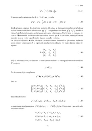 11. El Spin
148
′ = − ⋅



χ θ χ1
i
d
2
ˆn σ (11.41)
Si tomamos el producto escalar de la (11.41) por χ resulta
χ χ χ χ θ χ χ χ χ θ† † † †ˆ ˆ′ = − ⋅ = − ⋅
i
d
i
d
2 2
n nσσ σσ (11.42)
donde el valor esperado de σσ se toma respecto del estado χ. Consideremos ahora el efecto de
realizar una rotación finita arbitraria de χ y ′χ . Los productos escalares χ χ χ χ† †
′ y son inva-
riantes bajo la transformación unitaria que representa esta rotación. Por lo tanto el producto es-
calar ˆn⋅σσ es también invariante ante rotaciones. Puesto que ˆn es un vector, eso significa que
también σσ es un vector y por lo tanto σσ es un operador vectorial.
Un operador vectorial A debe satisfacer ciertas relaciones matemáticas que vamos a obtener
ahora mismo. Una rotación R se representa en el espacio ordinario por medio de una matriz or-
togonal
R
R R R
R R R
R R R
xx xy xz
yx yy yz
zx zy zz
=










(11.43)
Bajo la misma rotación, los spinores se transforman mediante la correspondiente matriz unitaria
UR, esto es
′ =χ χUR (11.44)
Por lo tanto se debe cumplir que
′ ′ = =χ χ χ χ χ χ† † † †
A A AU U RR R (11.45)
Esto es:
χ χ
χ χ
χ χ
χ χ
χ χ
χ χ
† †
† †
† †
†
†
†
U A U
U A U
U A U
R R R
R R R
R R R
A
A
A
R x R
R y R
R z R
xx xy xz
yx yy yz
zx zy zz
x
y
z










=




















(11.46)
de donde obtenemos
χ χ χ χ† † †( ) ( )U A U R A R A R AR x R xx x xy y xz z= + + (11.47)
y ecuaciones semejantes para χ χ χ χ† † † †
( ) ( )U A U U A UR y R R z Ry . Puesto que χ es arbitrario,
resulta finalmente
U A U R A R A R A
U A U R A R A R A
U A U R A R A R A
R x R xx x xy y xz z
R y R yx x yy y yz z
R z R zx x zy y zz z
†
†
†
= + +
= + +
= + +
(11.48)
 