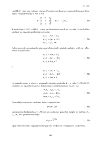 11. El Spin
149
Las (11.48) valen para cualquier rotación. Consideremos ahora una rotación infinitesimal de un
ángulo ε alrededor del eje z, para la cual
R U
i
R z=
−







= −
1 0
1 0
0 0 1
1
2
ε
ε εσ, (11.49)
Si sustituimos (11.49) en (11.48) vemos que las componentes de un operador vectorial deben
satisfacer las siguientes condiciones necesarias:
σ σ
σ σ
σ σ
z x x z y
z y y z x
z z z z
A A iA
A A iA
A A
− =
− = −
− =
2
2
0
(11.50)
Del mismo modo, considerando rotaciones infinitesimales alrededor del eje x y del eje y obte-
nemos las condiciones:
σ σ
σ σ
σ σ
x y y x z
x z z x y
x x x x
A A iA
A A iA
A A
− =
− = −
− =
2
2
0
(11.51)
y
σ σ
σ σ
σ σ
y z z y x
y x x y z
y y y y
A A iA
A A iA
A A
− =
− = −
− =
2
2
0
(11.52)
En particular, como σσ mismo es un operador vectorial, poniendo A → σσ en las (11.50)-(11.52)
obtenemos las siguientes relaciones de conmutación entre las matrices σx , σy, σz :
σ σ σ σ σ
σ σ σ σ σ
σ σ σ σ σ
x y y x z
y z z y x
z x x z y
i
i
i
− =
− =
− =
2
2
2
(11.53)
Estas relaciones se suelen escribir en forma compacta como
σσ σσ σσ× = 2i (11.54)
Las relaciones fundamentales (11.53) son las condiciones que deben cumplir las matrices σx ,
σy, σz , para que matrices del tipo
U eR
i
=
− ⋅
2
θ ˆn σσ
(11.55)
representen rotaciones. Se puede mostrar que estas condiciones son necesarias y suficientes.
 