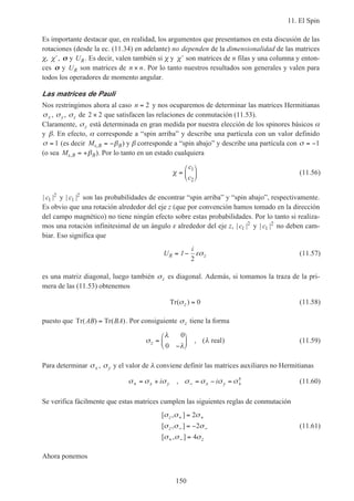 11. El Spin
150
Es importante destacar que, en realidad, los argumentos que presentamos en esta discusión de las
rotaciones (desde la ec. (11.34) en adelante) no dependen de la dimensionalidad de las matrices
χ, ′χ , σσ y UR. Es decir, valen también si χ y ′χ son matrices de n filas y una columna y enton-
ces σσ y UR son matrices de n n× . Por lo tanto nuestros resultados son generales y valen para
todos los operadores de momento angular.
Las matrices de Pauli
Nos restringimos ahora al caso n = 2 y nos ocuparemos de determinar las matrices Hermitianas
σx , σy, σz de 2 2× que satisfacen las relaciones de conmutación (11.53).
Claramente, σz está determinada en gran medida por nuestra elección de los spinores básicos α
y β. En efecto, α corresponde a “spin arriba” y describe una partícula con un valor definido
σ = 1 (es decir Ms B B, = −β ) y β corresponde a “spin abajo” y describe una partícula con σ = −1
(o sea Ms B B, = +β ). Por lo tanto en un estado cualquiera
χ =






c
c
1
2
(11.56)
| |c1
2
y | |c1
2
son las probabilidades de encontrar “spin arriba” y “spin abajo”, respectivamente.
Es obvio que una rotación alrededor del eje z (que por convención hamos tomado en la dirección
del campo magnético) no tiene ningún efecto sobre estas probabilidades. Por lo tanto si realiza-
mos una rotación infinitesimal de un ángulo ε alrededor del eje z, | |c1
2
y | |c1
2
no deben cam-
biar. Eso significa que
U
i
R z= −1
2
εσ (11.57)
es una matriz diagonal, luego también σz es diagonal. Además, si tomamos la traza de la pri-
mera de las (11.53) obtenemos
Tr( )σz = 0 (11.58)
puesto que Tr Tr( ) ( )AB BA= . Por consiguiente σz tiene la forma
σ
λ
λ
λz =
−






0
0
, ( )real (11.59)
Para determinar σx , σy y el valor de λ conviene definir las matrices auxiliares no Hermitianas
σ σ σ σ σ σ σ+ − += + = − =x y x yi i, † (11.60)
Se verifica fácilmente que estas matrices cumplen las siguientes reglas de conmutación
[ , ]
[ , ]
[ , ]
σ σ σ
σ σ σ
σ σ σ
z
z
z
+ +
− −
+ −
=
= −
=
2
2
4
(11.61)
Ahora ponemos
 