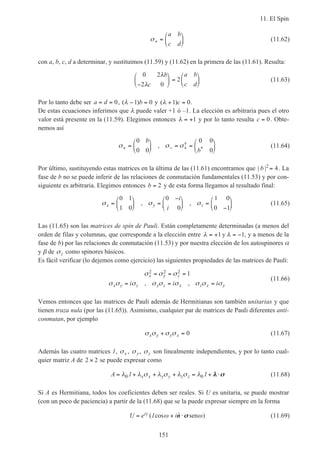 11. El Spin
151
σ+ =






a b
c d
(11.62)
con a, b, c, d a determinar, y sustituimos (11.59) y (11.62) en la primera de las (11.61). Resulta:
0 2
2 0
2
λ
λ
b
c
a b
c d−





 =





 (11.63)
Por lo tanto debe ser a d= = 0, ( )λ − =1 0b y ( )λ + =1 0c .
De estas ecuaciones inferimos que λ puede valer +1 ó –1. La elección es arbitraria pues el otro
valor está presente en la (11.59). Elegimos entonces λ = +1 y por lo tanto resulta c = 0. Obte-
nemos así
σ σ σ+ − +=





 = =






0
0 0
0 0
0
b
b
, †
* (11.64)
Por último, sustituyendo estas matrices en la última de las (11.61) encontramos que | |b 2
4= . La
fase de b no se puede inferir de las relaciones de conmutación fundamentales (11.53) y por con-
siguiente es arbitraria. Elegimos entonces b = 2 y de esta forma llegamos al resultado final:
σ σ σx y z
i
i
=





 =
−




 =
−






0 1
1 0
0
0
1 0
0 1
, , (11.65)
Las (11.65) son las matrices de spin de Pauli. Están completamente determinadas (a menos del
orden de filas y columnas, que corresponde a la elección entre λ λ= + = −1 1y , y a menos de la
fase de b) por las relaciones de conmutación (11.53) y por nuestra elección de los autospinores α
y β de σz como spinores básicos.
Es fácil verificar (lo dejemos como ejercicio) las siguientes propiedades de las matrices de Pauli:
σ σ σ
σ σ σ σ σ σ σ σ σ
x y z
x y z y z x z x yi i i
2 2 2 1= = =
= = =, ,
(11.66)
Vemos entonces que las matrices de Pauli además de Hermitianas son también unitarias y que
tienen traza nula (por las (11.65)). Asimismo, cualquier par de matrices de Pauli diferentes anti-
conmutan, por ejemplo
σ σ σ σx y y x+ = 0 (11.67)
Además las cuatro matrices 1, σx , σy, σz son linealmente independientes, y por lo tanto cual-
quier matriz A de 2 2× se puede expresar como
A x x y y z z= + + + = + ⋅λ λ σ λ σ λ σ λ0 01 1 λλ σσ (11.68)
Si A es Hermitiana, todos los coeficientes deben ser reales. Si U es unitaria, se puede mostrar
(con un poco de paciencia) a partir de la (11.68) que se la puede expresar siempre en la forma
U e ii= + ⋅γ ω ω( cos ˆ )1 n σσ sen (11.69)
 