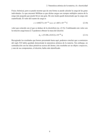2. Naturaleza atómica de la materia y la electricidad
9
Física Atómica), pero se puede mostrar que de esta forma se puede calcular la carga de las gotas
individuales. Lo que encontró Millikan es que dichas cargas son siempre múltiplos enteros de la
carga más pequeña que puede llevar una gota. De este modo quedó demostrado que la carga está
cuantificada. El valor del cuanto de carga es
e = × ≅ ×− −4 80273 10 1 603 1010 19. .u.e.s. C (2.10)
valor que coincide con el que se deduce de la electrólisis (ec. (2.5)). Combinando este valor con
la relación carga/masa (2.7) podemos obtener la masa del electrón:
me = ± × −( . . )9 108 0 012 10 28 g (2.11)
Recogiendo los resultados que hemos presentado hasta aquí, podemos concluir que a comienzos
del siglo XX había quedado demostrada la naturaleza atómica de la materia. Sin embargo, en
contradicción con las ideas primitivas acerca del átomo, éste resultaba ser un objeto compuesto,
y uno de sus componentes, el electrón, había sido identificado.
 