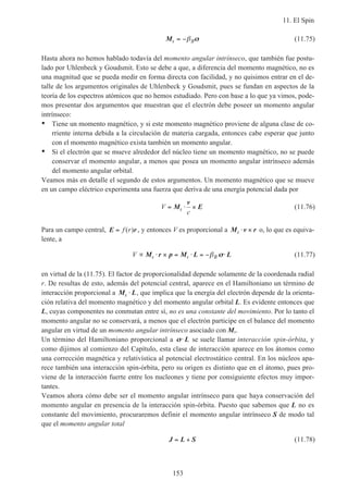 11. El Spin
153
Ms B= −β σσ (11.75)
Hasta ahora no hemos hablado todavía del momento angular intrínseco, que también fue postu-
lado por Uhlenbeck y Goudsmit. Esto se debe a que, a diferencia del momento magnético, no es
una magnitud que se pueda medir en forma directa con facilidad, y no quisimos entrar en el de-
talle de los argumentos originales de Uhlenbeck y Goudsmit, pues se fundan en aspectos de la
teoría de los espectros atómicos que no hemos estudiado. Pero con base a lo que ya vimos, pode-
mos presentar dos argumentos que muestran que el electrón debe poseer un momento angular
intrínseco:
• Tiene un momento magnético, y si este momento magnético proviene de alguna clase de co-
rriente interna debida a la circulación de materia cargada, entonces cabe esperar que junto
con el momento magnético exista también un momento angular.
• Si el electrón que se mueve alrededor del núcleo tiene un momento magnético, no se puede
conservar el momento angular, a menos que posea un momento angular intrínseco además
del momento angular orbital.
Veamos más en detalle el segundo de estos argumentos. Un momento magnético que se mueve
en un campo eléctrico experimenta una fuerza que deriva de una energía potencial dada por
V
c
s= ⋅ ×M
v
E (11.76)
Para un campo central, E r= f r( ) , y entonces V es proporcional a M v rs ⋅ × o, lo que es equiva-
lente, a
V s s B∝ ⋅ × = ⋅ = − ⋅M r p M L Lβ σσ (11.77)
en virtud de la (11.75). El factor de proporcionalidad depende solamente de la coordenada radial
r. De resultas de esto, además del potencial central, aparece en el Hamiltoniano un término de
interacción proporcional a M Ls ⋅ , que implica que la energía del electrón depende de la orienta-
ción relativa del momento magnético y del momento angular orbital L. Es evidente entonces que
L, cuyas componentes no conmutan entre sí, no es una constante del movimiento. Por lo tanto el
momento angular no se conservará, a menos que el electrón participe en el balance del momento
angular en virtud de un momento angular intrínseco asociado con Ms.
Un término del Hamiltoniano proporcional a σσ⋅ L se suele llamar interacción spin-órbita, y
como dijimos al comienzo del Capítulo, esta clase de interacción aparece en los átomos como
una corrección magnética y relativística al potencial electrostático central. En los núcleos apa-
rece también una interacción spin-órbita, pero su origen es distinto que en el átomo, pues pro-
viene de la interacción fuerte entre los nucleones y tiene por consiguiente efectos muy impor-
tantes.
Veamos ahora cómo debe ser el momento angular intrínseco para que haya conservación del
momento angular en presencia de la interacción spin-órbita. Puesto que sabemos que L no es
constante del movimiento, procuraremos definir el momento angular intrínseco S de modo tal
que el momento angular total
J L S= + (11.78)
 