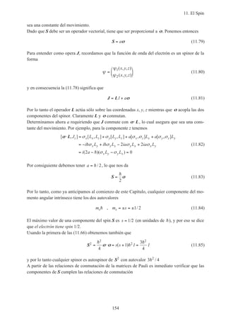 11. El Spin
154
sea una constante del movimiento.
Dado que S debe ser un operador vectorial, tiene que ser proporcional a σσ. Ponemos entonces
S = aσσ (11.79)
Para entender como opera J, recordamos que la función de onda del electrón es un spinor de la
forma
ψ
ψ
ψ
=






1
2
( , , )
( , , )
x y z
x y z
(11.80)
y en consecuencia la (11.78) significa que
J L= +1 aσσ (11.81)
Por lo tanto el operador L actúa sólo sobre las coordenadas x, y, z mientras que σσ acopla las dos
componentes del spinor. Claramente L y σσ conmutan.
Determinamos ahora a requiriendo que J conmute con σσ⋅ L, lo cual asegura que sea una cons-
tante del movimiento. Por ejemplo, para la componente z tenemos
[ , ] [ , ] [ , ] [ , ] [ , ]
( )( )
σσ⋅ = + + +
= − + − +
= − − =
L J L L L L a L a L
i L i L ia L ia L
i a L L
z x x z y y z x z x y z y
x y y x y x x y
x y y x
σ σ σ σ σ σ
σ σ σ σ
σ σ
h h
h
2 2
2 0
(11.82)
Por consiguiente debemos tener a = h/ 2, lo que nos da
S =
h
2
σσ (11.83)
Por lo tanto, como ya anticipamos al comienzo de este Capítulo, cualquier componente del mo-
mento angular intrínseco tiene los dos autovalores
m m ss sh , /= ± = ±1 2 (11.84)
El máximo valor de una componente del spin S es s = 1/2 (en unidades de h), y por eso se dice
que el electrón tiene spin 1/2.
Usando la primera de las (11.66) obtenemos también que
S2
2
2
2
4
1
3
4
= ⋅
h
h
h
σσ σσ = ( + ) =s s 1 1 (11.85)
y por lo tanto cualquier spinor es autospinor de S2
con autovalor 3 42
h /
A partir de las relaciones de conmutación de la matrices de Pauli es inmediato verificar que las
componentes de S cumplen las relaciones de conmutación
 