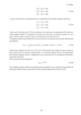 11. El Spin
155
S S S S i S
S S S S i S
S S S S i S
x y y x z
y z z y x
z x x z y
− =
− =
− =
h
h
h
(11.86)
y que las relaciones de conmutación entre las componentes del momento angular total J son
J J J J i J
J J J J i J
J J J J i J
x y y x z
y z z y x
z x x z y
− =
− =
− =
h
h
h
(11.87)
Tanto las (11.86) como las (11.87) son idénticas a las relaciones de conmutación (10.4) del mo-
mento angular orbital L. En general el operador que representa el momento angular de cual-
quier sistema cuántico satisface reglas de conmutación de la forma (11.87).
El operador unitario que transforma la ψ de un electrón con spin bajo una rotación infinitesimal
está dado por
U
i
i i i iR = − ⋅ − ⋅ = − ⋅ − ⋅ = − ⋅1 1 1
2
ε ε ε ε εˆ ˆ ˆ ˆ ˆn n L n S n L n Jσσ (11.88)
donde hemos usado la (10.24) y la (11.39). La (11.88) muestra que cuando se toma en cuenta el
spin, el generador de rotaciones infinitesimales es el momento angular total J, y la conservación
del momento angular (total) es simplemente una consecuencia de la invariancia del Hamilto-
niano bajo rotaciones.
Para una rotación finita tendremos
U eR
i= − ⋅θ ˆn J (11.89)
Para cualquier sistema cuántico el operador momento angular J es por definición el generador de
rotaciones infinitesimales y toda rotación finita se puede expresar de la forma (11.89).
 