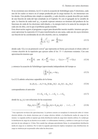 12. Átomos con varios electrones
157
Si no existieran esos términos, la (12.1) sería la ecuación de Schrödinger para N electrones, cada
uno de los cuales se mueve en el campo producido por la carga nuclear Ze, sin interactuar con
los demás. Este problema más simple es separable, y cada electrón se puede describir por medio
de una función de onda del tipo estudiado en el Capítulo 10, con el agregado de la variable de
spin. La función de onda total ψ N se puede expresar entonces en términos del producto de las
funciones de onda de los electrones individuales, y la energía total es la suma de las energías de
cada uno de ellos, con lo que el problema queda resuelto.
Esta observación sugiere el programa a seguir para desarrollar nuestro modelo: tenemos que pro-
curar aproximar la expresión (12.2) para transformarla en una suma, cada uno de cuyos términos
sea función de las coordenadas de un sólo electrón, esto es, reemplazar
e
V r
i ji j
i j
N
i i
i
N2
1 1| |
( )
, r r−
′
=
>
=
∑ ∑por (12.3)
donde cada ′V ri i( ) es un potencial central1
que representa en forma aproximada el efecto sobre el
i-ésimo electrón de la repulsión que ejercen sobre él los N −1 electrones restantes. Con esta
aproximación tenemos que
H ≅ = − = − + ′
=
∑H H V r V r
Ze
r
V ri
i
N
i
i
i i i i
i
i i
1
2 2
2
con
p
µ
( ) , ( ) ( ) (12.4)
y entonces la ecuación de Schrödinger (aproximada) independiente del tiempo es
Hi
i
N
N N
=
∑





 =
1
ψ ψE (12.5)
La (12.5) admite soluciones separables de la forma
ψ ψ ψ ψ ψN N k k k i k Ni N
( , , , ) ( ) ( ) ( ) ( )r r r r r r r1 2 1 21 2
… = … … (12.6)
correspondientes al autovalor
E = + +…+ +…+E E E Ek k k ki N1 2
(12.7)
donde las ψk ii
r( ) son soluciones de las ecuaciones
H V r E i Ni k i
i
i i k i k k ii i i i
ψ
µ
ψ ψ( ) ( ) ( ) ( ) , , ,r
p
r r= −





 = = …
2
2
1 (12.8)
1
Esta suposición involucra dos aproximaciones. La primera consiste en reemplazar la interacción sobre el i-ésimo
electrón debida a los demás electrones por el campo eléctrico debido a la distribución media de carga de los
mismos. La segunda estriba en suponer que dicha distribución media de carga tiene simetría esférica. Es verdad que
la distribución de carga de un electrón en un estado s es esféricamente simétrica, y también es cierto que lo es la que
proviene de una subcapa (n, l) llena. Pero cuando hay subcapas parcialmente llenas, la correspondiente distribución
media de carga no es simétrica. Por lo tanto la segunda aproximación implica reemplazar estas distribuciones de
carga no simétricas por un promedio sobre todas las direcciones.
 