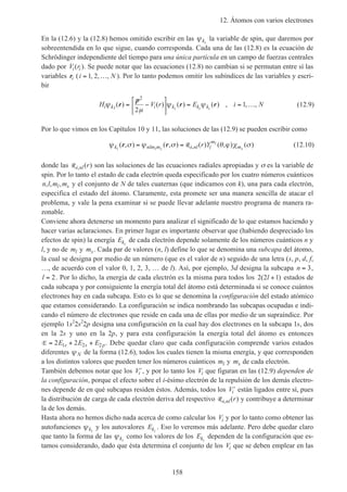 12. Átomos con varios electrones
158
En la (12.6) y la (12.8) hemos omitido escribir en las ψki
la variable de spin, que daremos por
sobreentendida en lo que sigue, cuando corresponda. Cada una de las (12.8) es la ecuación de
Schrödinger independiente del tiempo para una única partícula en un campo de fuerzas centrales
dado por V ri i( ). Se puede notar que las ecuaciones (12.8) no cambian si se permutan entre sí las
variables ri (i N= …1 2, , , ). Por lo tanto podemos omitir los subíndices de las variables y escri-
bir
H V r E i Ni ki i k k ki i i
ψ
µ
ψ ψ( ) ( ) ( ) ( ) , , ,r
p
r r= −





 = = …
2
2
1 (12.9)
Por lo que vimos en los Capítulos 10 y 11, las soluciones de las (12.9) se pueden escribir como
ψ σ ψ σ θ ϕ χ σk nlm m i nl l
m
mi l s
l
s
r Y( , ) ( , ) ( ) ( , ) ( ),r r= = R (12.10)
donde las R i nl r, ( ) son las soluciones de las ecuaciones radiales apropiadas y σ es la variable de
spin. Por lo tanto el estado de cada electrón queda especificado por los cuatro números cuánticos
n l m ml s, , , y el conjunto de N de tales cuaternas (que indicamos con k), una para cada electrón,
especifica el estado del átomo. Claramente, esta promete ser una manera sencilla de atacar el
problema, y vale la pena examinar si se puede llevar adelante nuestro programa de manera ra-
zonable.
Conviene ahora detenerse un momento para analizar el significado de lo que estamos haciendo y
hacer varias aclaraciones. En primer lugar es importante observar que (habiendo despreciado los
efectos de spin) la energía Eki
de cada electrón depende solamente de los números cuánticos n y
l, y no de ml y ms. Cada par de valores (n, l) define lo que se denomina una subcapa del átomo,
la cual se designa por medio de un número (que es el valor de n) seguido de una letra (s, p, d, f,
…, de acuerdo con el valor 0, 1, 2, 3, … de l). Así, por ejemplo, 3d designa la subcapa n = 3,
l = 2. Por lo dicho, la energía de cada electrón es la misma para todos los 2 2 1( )l + estados de
cada subcapa y por consiguiente la energía total del átomo está determinada si se conoce cuántos
electrones hay en cada subcapa. Esto es lo que se denomina la configuración del estado atómico
que estamos considerando. La configuración se indica nombrando las subcapas ocupadas e indi-
cando el número de electrones que reside en cada una de ellas por medio de un supraíndice. Por
ejemplo 1s2
2s2
2p designa una configuración en la cual hay dos electrones en la subcapa 1s, dos
en la 2s y uno en la 2p, y para esta configuración la energía total del átomo es entonces
E = + +2 21 2 2E E Es s p. Debe quedar claro que cada configuración comprende varios estados
diferentes ψ N de la forma (12.6), todos los cuales tienen la misma energía, y que corresponden
a los distintos valores que pueden tener los números cuánticos ml y ms de cada electrón.
También debemos notar que los ′Vi , y por lo tanto los Vi que figuran en las (12.9) dependen de
la configuración, porque el efecto sobre el i-ésimo electrón de la repulsión de los demás electro-
nes depende de en qué subcapas residen éstos. Además, todos los ′Vi están ligados entre sí, pues
la distribución de carga de cada electrón deriva del respectivo R i nl r, ( ) y contribuye a determinar
la de los demás.
Hasta ahora no hemos dicho nada acerca de como calcular los Vi y por lo tanto como obtener las
autofunciones ψki
y los autovalores Eki
. Eso lo veremos más adelante. Pero debe quedar claro
que tanto la forma de las ψki
como los valores de los Eki
dependen de la configuración que es-
tamos considerando, dado que ésta determina el conjunto de los Vi que se deben emplear en las
 